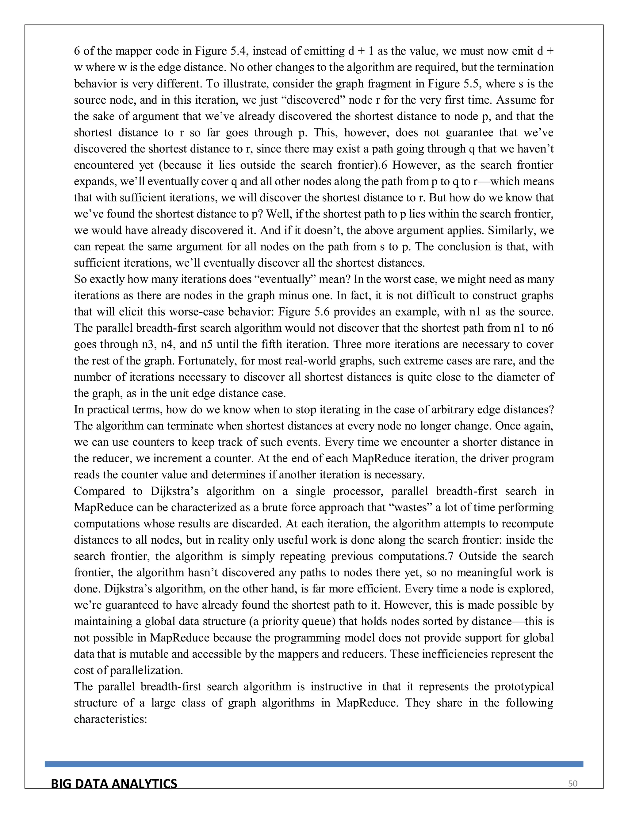 BIG DATA ANALYTICS 50
6 of the mapper code in Figure 5.4, instead of emitting d + 1 as the value, we must now emit d +
w where w is the edge distance. No other changes to the algorithm are required, but the termination
behavior is very different. To illustrate, consider the graph fragment in Figure 5.5, where s is the
source node, and in this iteration, we just “discovered” node r for the very first time. Assume for
the sake of argument that we’ve already discovered the shortest distance to node p, and that the
shortest distance to r so far goes through p. This, however, does not guarantee that we’ve
discovered the shortest distance to r, since there may exist a path going through q that we haven’t
encountered yet (because it lies outside the search frontier).6 However, as the search frontier
expands, we’ll eventually cover q and all other nodes along the path from p to q to r—which means
that with sufficient iterations, we will discover the shortest distance to r. But how do we know that
we’ve found the shortest distance to p? Well, if the shortest path to p lies within the search frontier,
we would have already discovered it. And if it doesn’t, the above argument applies. Similarly, we
can repeat the same argument for all nodes on the path from s to p. The conclusion is that, with
sufficient iterations, we’ll eventually discover all the shortest distances.
So exactly how many iterations does “eventually” mean? In the worst case, we might need as many
iterations as there are nodes in the graph minus one. In fact, it is not difficult to construct graphs
that will elicit this worse-case behavior: Figure 5.6 provides an example, with n1 as the source.
The parallel breadth-first search algorithm would not discover that the shortest path from n1 to n6
goes through n3, n4, and n5 until the fifth iteration. Three more iterations are necessary to cover
the rest of the graph. Fortunately, for most real-world graphs, such extreme cases are rare, and the
number of iterations necessary to discover all shortest distances is quite close to the diameter of
the graph, as in the unit edge distance case.
In practical terms, how do we know when to stop iterating in the case of arbitrary edge distances?
The algorithm can terminate when shortest distances at every node no longer change. Once again,
we can use counters to keep track of such events. Every time we encounter a shorter distance in
the reducer, we increment a counter. At the end of each MapReduce iteration, the driver program
reads the counter value and determines if another iteration is necessary.
Compared to Dijkstra’s algorithm on a single processor, parallel breadth-first search in
MapReduce can be characterized as a brute force approach that “wastes” a lot of time performing
computations whose results are discarded. At each iteration, the algorithm attempts to recompute
distances to all nodes, but in reality only useful work is done along the search frontier: inside the
search frontier, the algorithm is simply repeating previous computations.7 Outside the search
frontier, the algorithm hasn’t discovered any paths to nodes there yet, so no meaningful work is
done. Dijkstra’s algorithm, on the other hand, is far more efficient. Every time a node is explored,
we’re guaranteed to have already found the shortest path to it. However, this is made possible by
maintaining a global data structure (a priority queue) that holds nodes sorted by distance—this is
not possible in MapReduce because the programming model does not provide support for global
data that is mutable and accessible by the mappers and reducers. These inefficiencies represent the
cost of parallelization.
The parallel breadth-first search algorithm is instructive in that it represents the prototypical
structure of a large class of graph algorithms in MapReduce. They share in the following
characteristics:
 