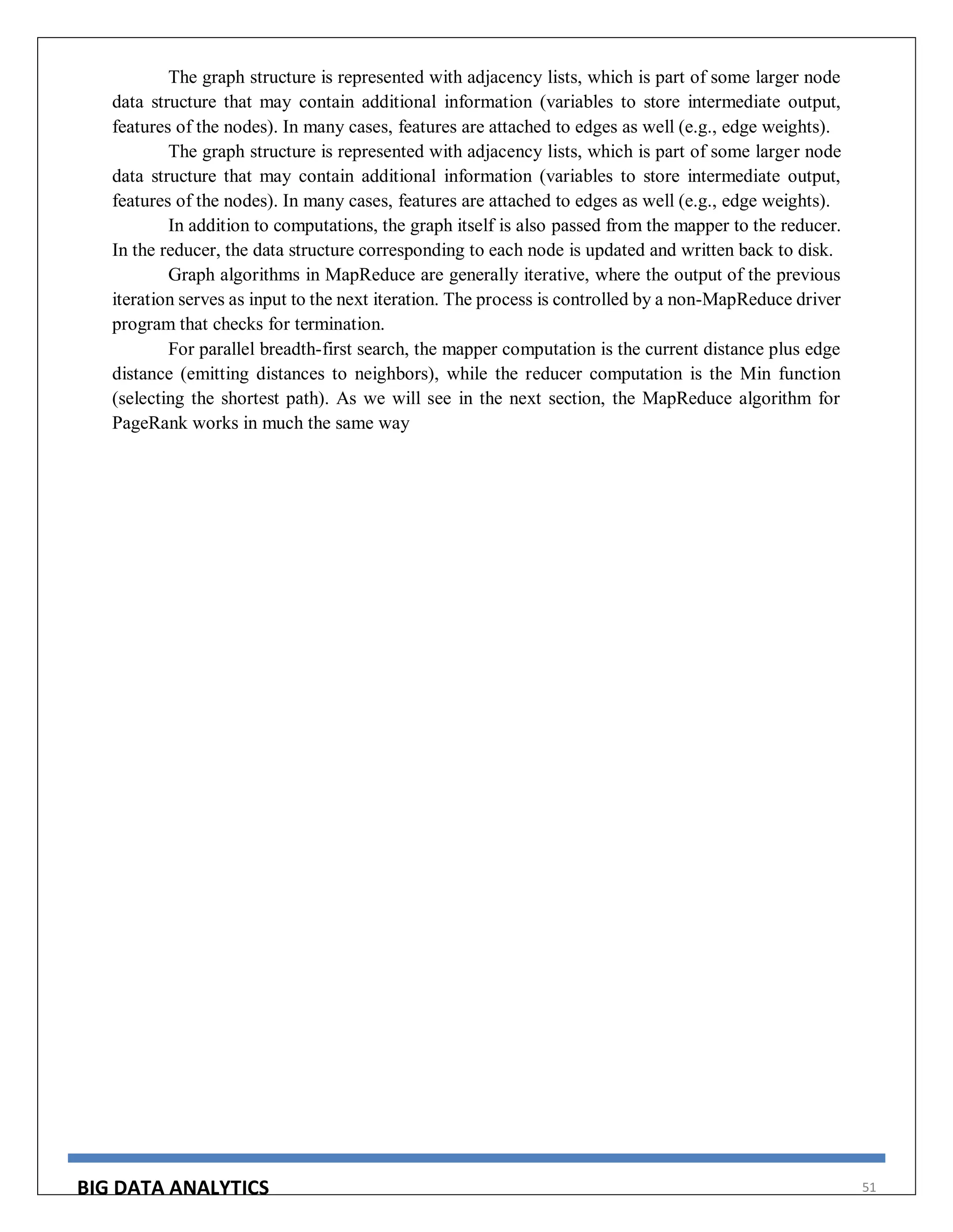 BIG DATA ANALYTICS 51
The graph structure is represented with adjacency lists, which is part of some larger node
data structure that may contain additional information (variables to store intermediate output,
features of the nodes). In many cases, features are attached to edges as well (e.g., edge weights).
The graph structure is represented with adjacency lists, which is part of some larger node
data structure that may contain additional information (variables to store intermediate output,
features of the nodes). In many cases, features are attached to edges as well (e.g., edge weights).
In addition to computations, the graph itself is also passed from the mapper to the reducer.
In the reducer, the data structure corresponding to each node is updated and written back to disk.
Graph algorithms in MapReduce are generally iterative, where the output of the previous
iteration serves as input to the next iteration. The process is controlled by a non-MapReduce driver
program that checks for termination.
For parallel breadth-first search, the mapper computation is the current distance plus edge
distance (emitting distances to neighbors), while the reducer computation is the Min function
(selecting the shortest path). As we will see in the next section, the MapReduce algorithm for
PageRank works in much the same way
 