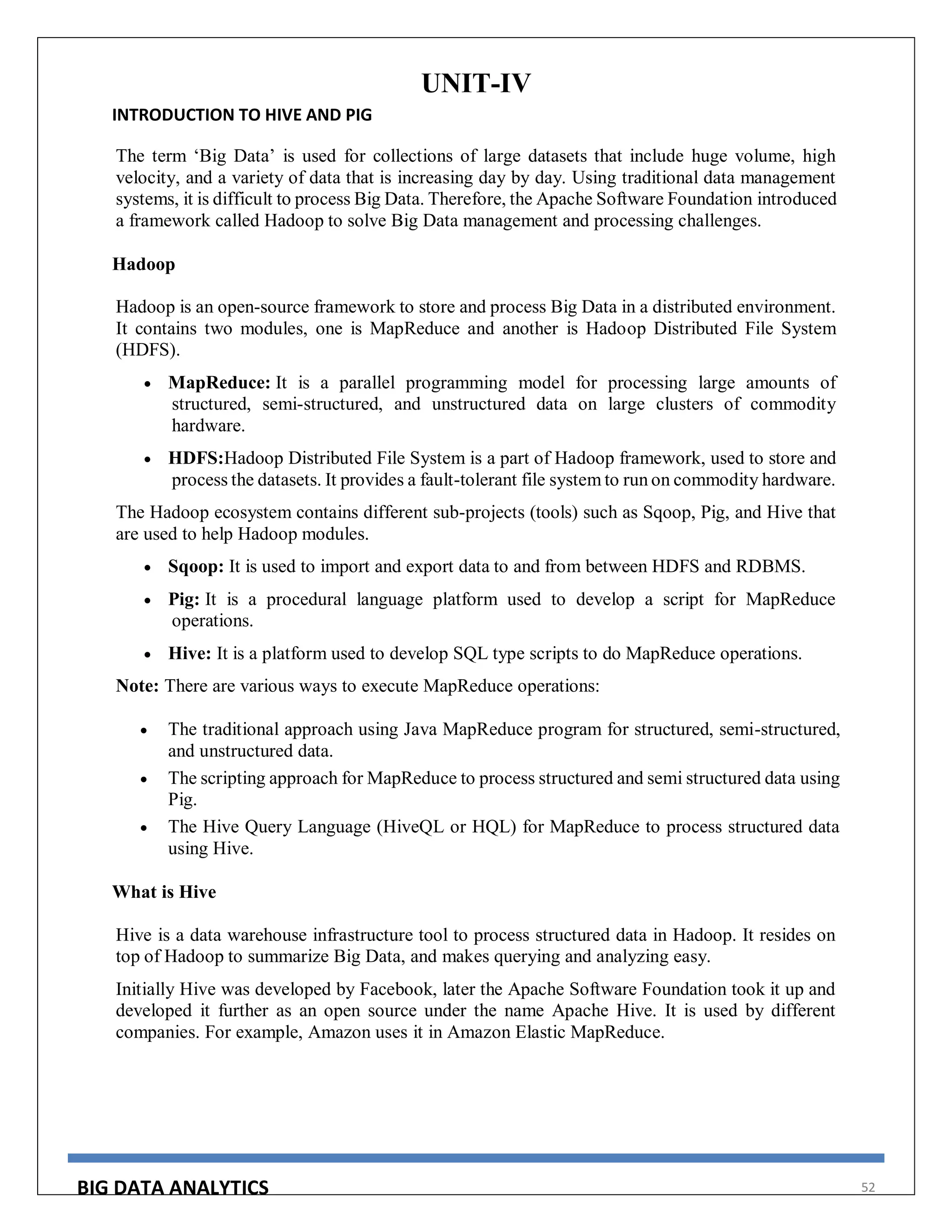 BIG DATA ANALYTICS 52
UNIT-IV
INTRODUCTION TO HIVE AND PIG
The term ‘Big Data’ is used for collections of large datasets that include huge volume, high
velocity, and a variety of data that is increasing day by day. Using traditional data management
systems, it is difficult to process Big Data. Therefore, the Apache Software Foundation introduced
a framework called Hadoop to solve Big Data management and processing challenges.
Hadoop
Hadoop is an open-source framework to store and process Big Data in a distributed environment.
It contains two modules, one is MapReduce and another is Hadoop Distributed File System
(HDFS).
 MapReduce: It is a parallel programming model for processing large amounts of
structured, semi-structured, and unstructured data on large clusters of commodity
hardware.
 HDFS:Hadoop Distributed File System is a part of Hadoop framework, used to store and
process the datasets. It provides a fault-tolerant file system to run on commodity hardware.
The Hadoop ecosystem contains different sub-projects (tools) such as Sqoop, Pig, and Hive that
are used to help Hadoop modules.
 Sqoop: It is used to import and export data to and from between HDFS and RDBMS.
 Pig: It is a procedural language platform used to develop a script for MapReduce
operations.
 Hive: It is a platform used to develop SQL type scripts to do MapReduce operations.
Note: There are various ways to execute MapReduce operations:
 The traditional approach using Java MapReduce program for structured, semi-structured,
and unstructured data.
 The scripting approach for MapReduce to process structured and semi structured data using
Pig.
 The Hive Query Language (HiveQL or HQL) for MapReduce to process structured data
using Hive.
What is Hive
Hive is a data warehouse infrastructure tool to process structured data in Hadoop. It resides on
top of Hadoop to summarize Big Data, and makes querying and analyzing easy.
Initially Hive was developed by Facebook, later the Apache Software Foundation took it up and
developed it further as an open source under the name Apache Hive. It is used by different
companies. For example, Amazon uses it in Amazon Elastic MapReduce.
 