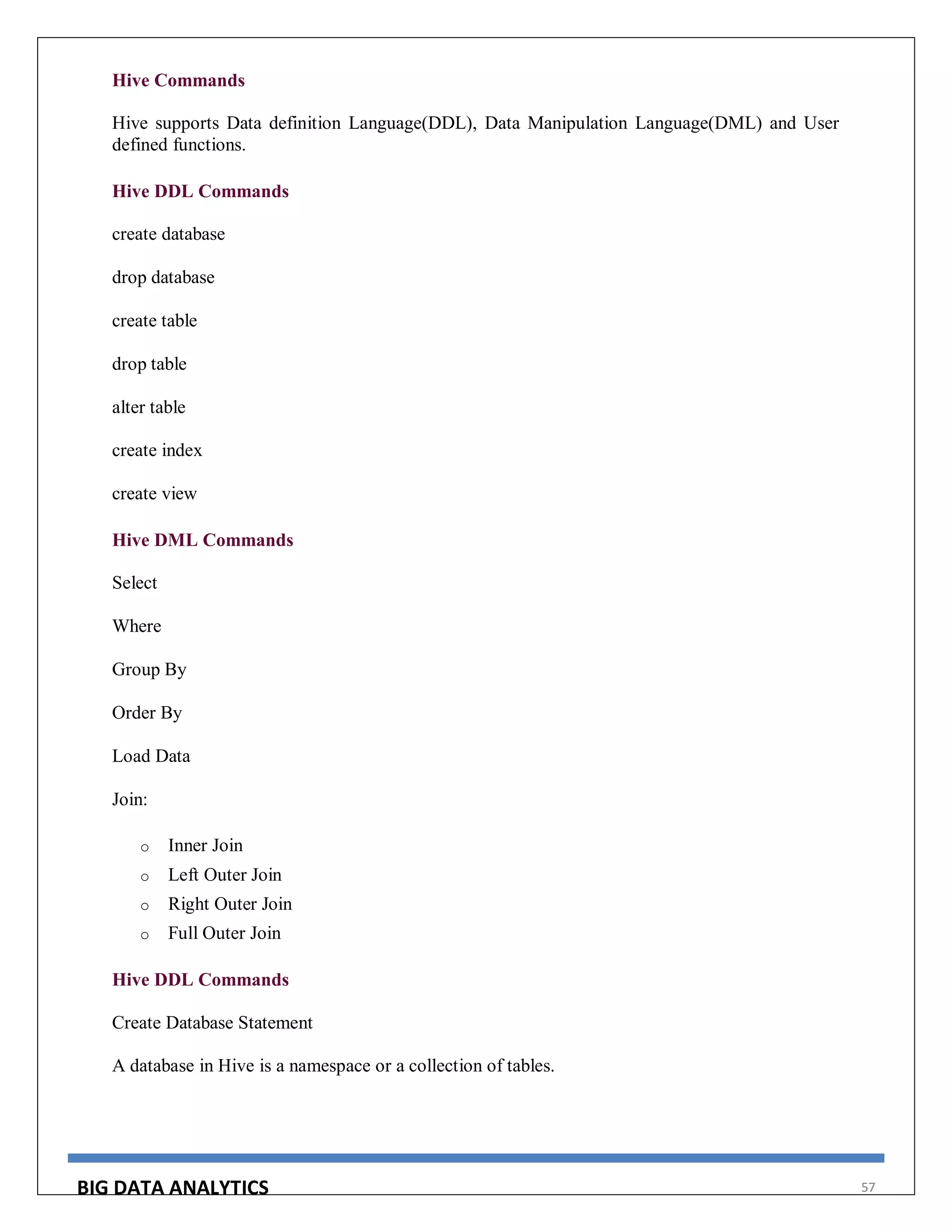 BIG DATA ANALYTICS 57
Hive Commands
Hive supports Data definition Language(DDL), Data Manipulation Language(DML) and User
defined functions.
Hive DDL Commands
create database
drop database
create table
drop table
alter table
create index
create view
Hive DML Commands
Select
Where
Group By
Order By
Load Data
Join:
o Inner Join
o Left Outer Join
o Right Outer Join
o Full Outer Join
Hive DDL Commands
Create Database Statement
A database in Hive is a namespace or a collection of tables.
 