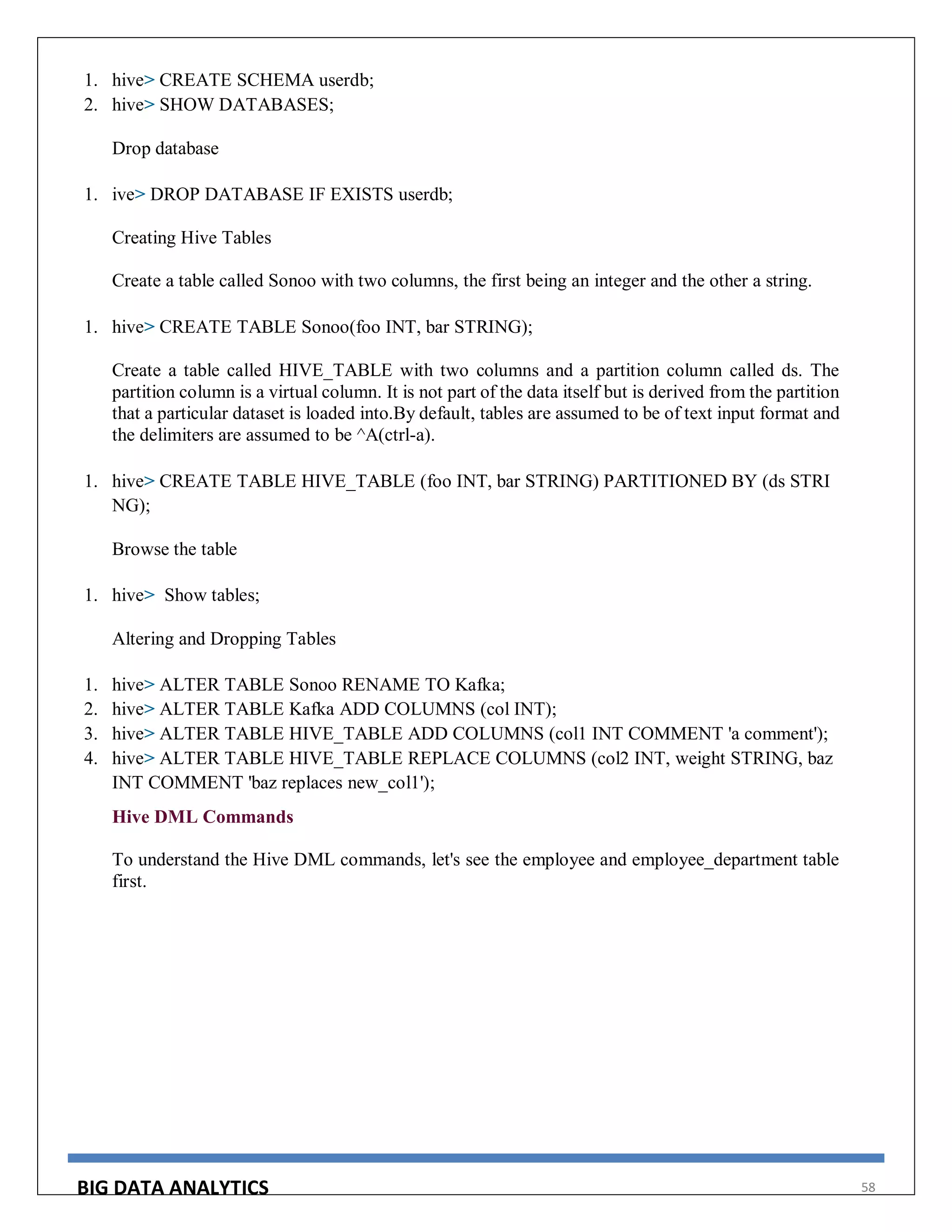 BIG DATA ANALYTICS 58
1. hive> CREATE SCHEMA userdb;
2. hive> SHOW DATABASES;
Drop database
1. ive> DROP DATABASE IF EXISTS userdb;
Creating Hive Tables
Create a table called Sonoo with two columns, the first being an integer and the other a string.
1. hive> CREATE TABLE Sonoo(foo INT, bar STRING);
Create a table called HIVE_TABLE with two columns and a partition column called ds. The
partition column is a virtual column. It is not part of the data itself but is derived from the partition
that a particular dataset is loaded into.By default, tables are assumed to be of text input format and
the delimiters are assumed to be ^A(ctrl-a).
1. hive> CREATE TABLE HIVE_TABLE (foo INT, bar STRING) PARTITIONED BY (ds STRI
NG);
Browse the table
1. hive> Show tables;
Altering and Dropping Tables
1. hive> ALTER TABLE Sonoo RENAME TO Kafka;
2. hive> ALTER TABLE Kafka ADD COLUMNS (col INT);
3. hive> ALTER TABLE HIVE_TABLE ADD COLUMNS (col1 INT COMMENT 'a comment');
4. hive> ALTER TABLE HIVE_TABLE REPLACE COLUMNS (col2 INT, weight STRING, baz
INT COMMENT 'baz replaces new_col1');
Hive DML Commands
To understand the Hive DML commands, let's see the employee and employee_department table
first.
 