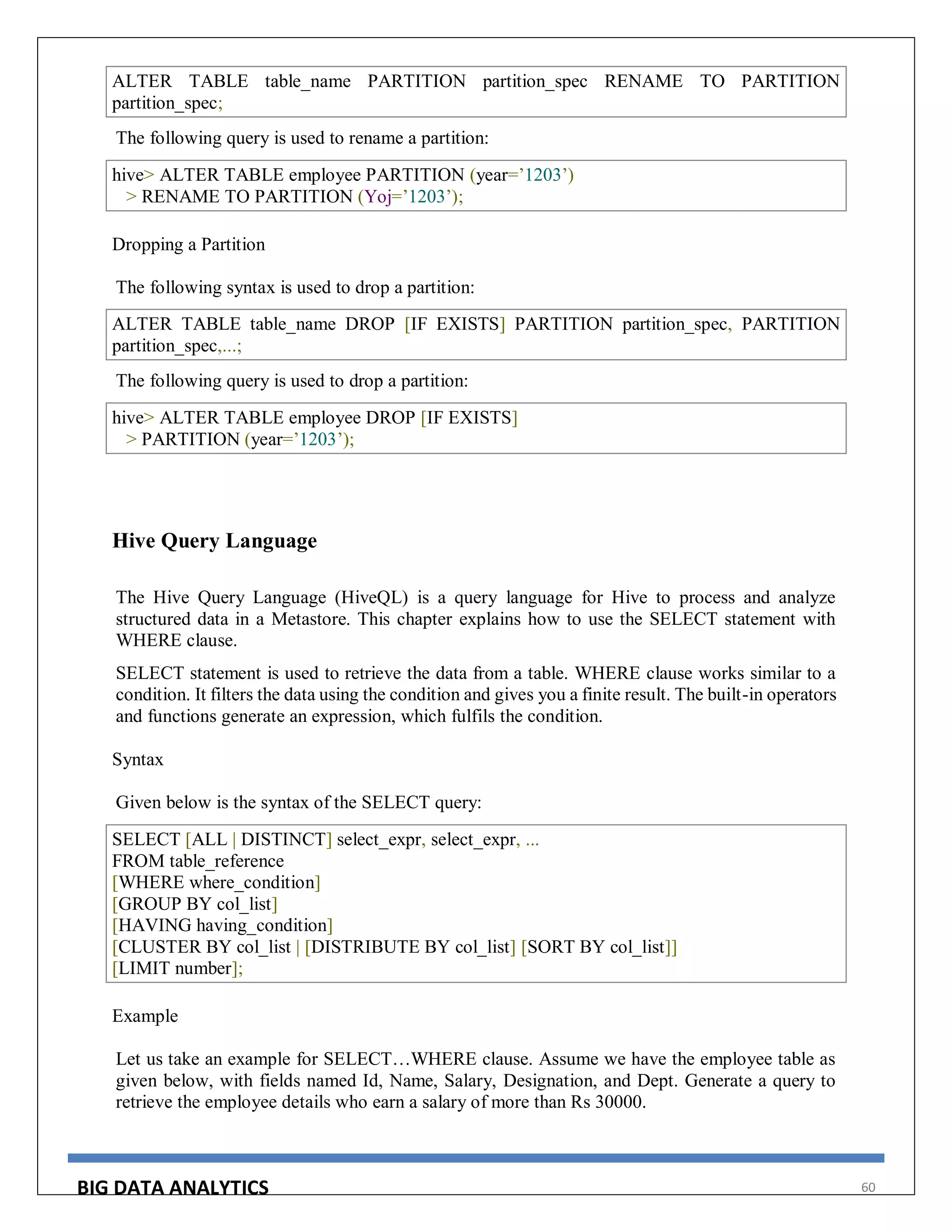 BIG DATA ANALYTICS 60
ALTER TABLE table_name PARTITION partition_spec RENAME TO PARTITION
partition_spec;
The following query is used to rename a partition:
hive> ALTER TABLE employee PARTITION (year=’1203’)
> RENAME TO PARTITION (Yoj=’1203’);
Dropping a Partition
The following syntax is used to drop a partition:
ALTER TABLE table_name DROP [IF EXISTS] PARTITION partition_spec, PARTITION
partition_spec,...;
The following query is used to drop a partition:
hive> ALTER TABLE employee DROP [IF EXISTS]
> PARTITION (year=’1203’);
Hive Query Language
The Hive Query Language (HiveQL) is a query language for Hive to process and analyze
structured data in a Metastore. This chapter explains how to use the SELECT statement with
WHERE clause.
SELECT statement is used to retrieve the data from a table. WHERE clause works similar to a
condition. It filters the data using the condition and gives you a finite result. The built-in operators
and functions generate an expression, which fulfils the condition.
Syntax
Given below is the syntax of the SELECT query:
SELECT [ALL | DISTINCT] select_expr, select_expr, ...
FROM table_reference
[WHERE where_condition]
[GROUP BY col_list]
[HAVING having_condition]
[CLUSTER BY col_list | [DISTRIBUTE BY col_list] [SORT BY col_list]]
[LIMIT number];
Example
Let us take an example for SELECT…WHERE clause. Assume we have the employee table as
given below, with fields named Id, Name, Salary, Designation, and Dept. Generate a query to
retrieve the employee details who earn a salary of more than Rs 30000.
 