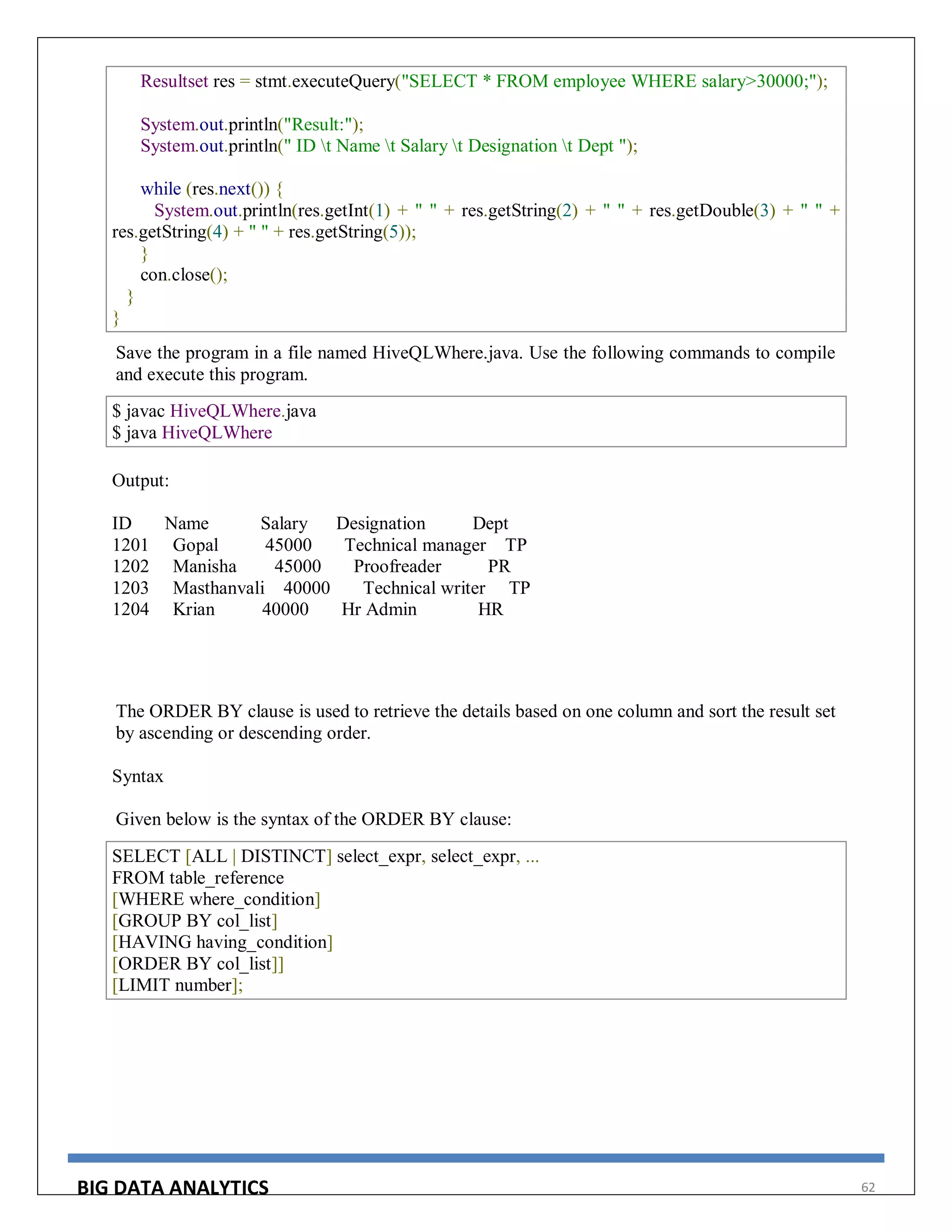 BIG DATA ANALYTICS 62
Resultset res = stmt.executeQuery("SELECT * FROM employee WHERE salary>30000;");
System.out.println("Result:");
System.out.println(" ID t Name t Salary t Designation t Dept ");
while (res.next()) {
System.out.println(res.getInt(1) + " " + res.getString(2) + " " + res.getDouble(3) + " " +
res.getString(4) + " " + res.getString(5));
}
con.close();
}
}
Save the program in a file named HiveQLWhere.java. Use the following commands to compile
and execute this program.
$ javac HiveQLWhere.java
$ java HiveQLWhere
Output:
ID Name Salary Designation Dept
1201 Gopal 45000 Technical manager TP
1202 Manisha 45000 Proofreader PR
1203 Masthanvali 40000 Technical writer TP
1204 Krian 40000 Hr Admin HR
The ORDER BY clause is used to retrieve the details based on one column and sort the result set
by ascending or descending order.
Syntax
Given below is the syntax of the ORDER BY clause:
SELECT [ALL | DISTINCT] select_expr, select_expr, ...
FROM table_reference
[WHERE where_condition]
[GROUP BY col_list]
[HAVING having_condition]
[ORDER BY col_list]]
[LIMIT number];
 