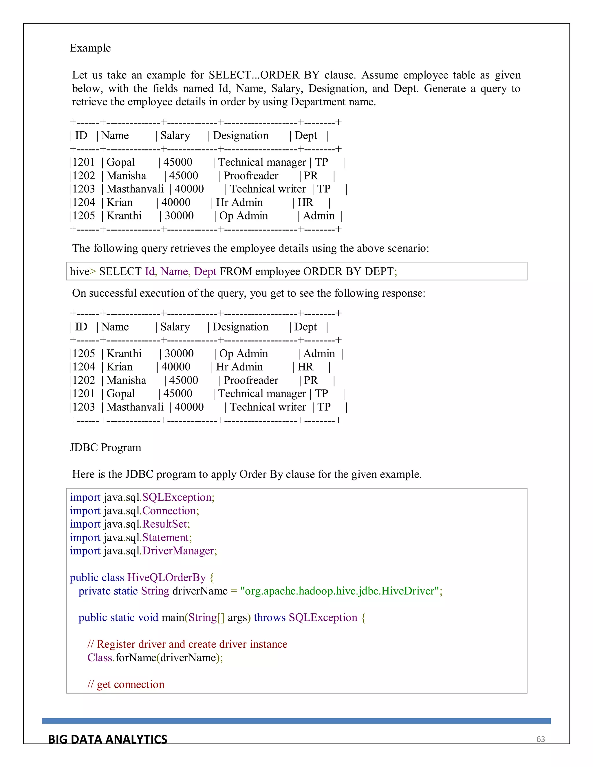 BIG DATA ANALYTICS 63
Example
Let us take an example for SELECT...ORDER BY clause. Assume employee table as given
below, with the fields named Id, Name, Salary, Designation, and Dept. Generate a query to
retrieve the employee details in order by using Department name.
+------+--------------+-------------+-------------------+--------+
| ID | Name | Salary | Designation | Dept |
+------+--------------+-------------+-------------------+--------+
|1201 | Gopal | 45000 | Technical manager | TP |
|1202 | Manisha | 45000 | Proofreader | PR |
|1203 | Masthanvali | 40000 | Technical writer | TP |
|1204 | Krian | 40000 | Hr Admin | HR |
|1205 | Kranthi | 30000 | Op Admin | Admin |
+------+--------------+-------------+-------------------+--------+
The following query retrieves the employee details using the above scenario:
hive> SELECT Id, Name, Dept FROM employee ORDER BY DEPT;
On successful execution of the query, you get to see the following response:
+------+--------------+-------------+-------------------+--------+
| ID | Name | Salary | Designation | Dept |
+------+--------------+-------------+-------------------+--------+
|1205 | Kranthi | 30000 | Op Admin | Admin |
|1204 | Krian | 40000 | Hr Admin | HR |
|1202 | Manisha | 45000 | Proofreader | PR |
|1201 | Gopal | 45000 | Technical manager | TP |
|1203 | Masthanvali | 40000 | Technical writer | TP |
+------+--------------+-------------+-------------------+--------+
JDBC Program
Here is the JDBC program to apply Order By clause for the given example.
import java.sql.SQLException;
import java.sql.Connection;
import java.sql.ResultSet;
import java.sql.Statement;
import java.sql.DriverManager;
public class HiveQLOrderBy {
private static String driverName = "org.apache.hadoop.hive.jdbc.HiveDriver";
public static void main(String[] args) throws SQLException {
// Register driver and create driver instance
Class.forName(driverName);
// get connection
 