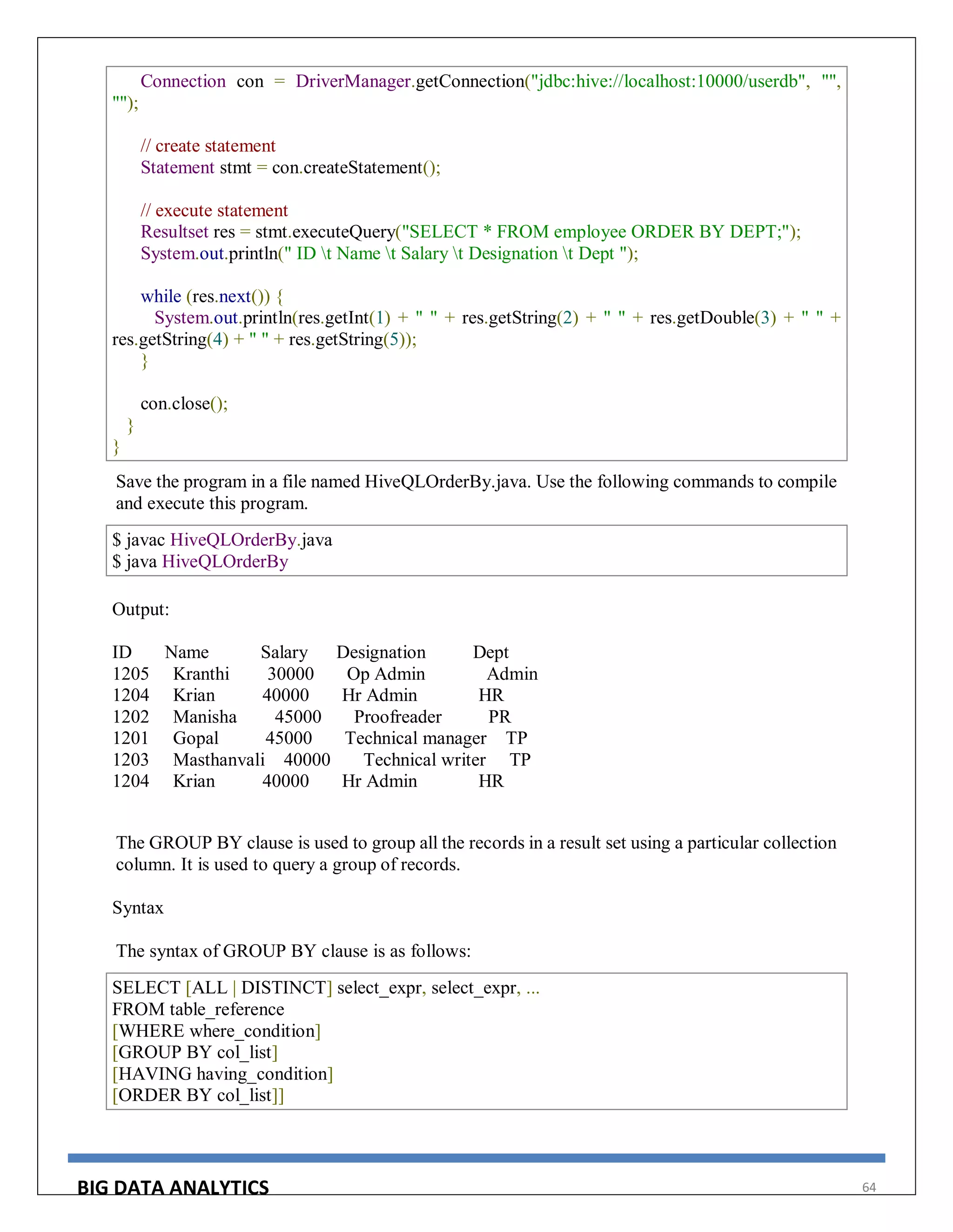 BIG DATA ANALYTICS 64
Connection con = DriverManager.getConnection("jdbc:hive://localhost:10000/userdb", "",
"");
// create statement
Statement stmt = con.createStatement();
// execute statement
Resultset res = stmt.executeQuery("SELECT * FROM employee ORDER BY DEPT;");
System.out.println(" ID t Name t Salary t Designation t Dept ");
while (res.next()) {
System.out.println(res.getInt(1) + " " + res.getString(2) + " " + res.getDouble(3) + " " +
res.getString(4) + " " + res.getString(5));
}
con.close();
}
}
Save the program in a file named HiveQLOrderBy.java. Use the following commands to compile
and execute this program.
$ javac HiveQLOrderBy.java
$ java HiveQLOrderBy
Output:
ID Name Salary Designation Dept
1205 Kranthi 30000 Op Admin Admin
1204 Krian 40000 Hr Admin HR
1202 Manisha 45000 Proofreader PR
1201 Gopal 45000 Technical manager TP
1203 Masthanvali 40000 Technical writer TP
1204 Krian 40000 Hr Admin HR
The GROUP BY clause is used to group all the records in a result set using a particular collection
column. It is used to query a group of records.
Syntax
The syntax of GROUP BY clause is as follows:
SELECT [ALL | DISTINCT] select_expr, select_expr, ...
FROM table_reference
[WHERE where_condition]
[GROUP BY col_list]
[HAVING having_condition]
[ORDER BY col_list]]
 