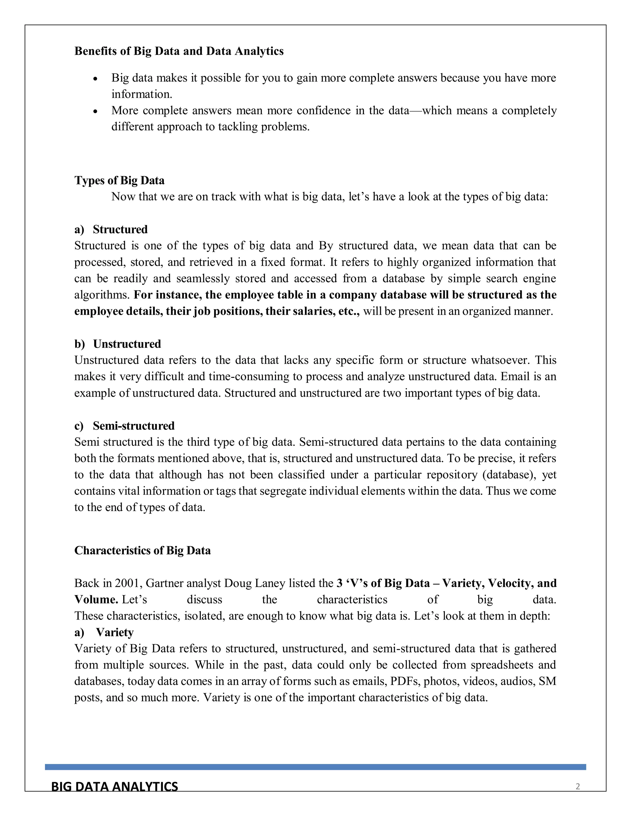 BIG DATA ANALYTICS 2
Benefits of Big Data and Data Analytics
 Big data makes it possible for you to gain more complete answers because you have more
information.
 More complete answers mean more confidence in the data—which means a completely
different approach to tackling problems.
Types of Big Data
Now that we are on track with what is big data, let’s have a look at the types of big data:
a) Structured
Structured is one of the types of big data and By structured data, we mean data that can be
processed, stored, and retrieved in a fixed format. It refers to highly organized information that
can be readily and seamlessly stored and accessed from a database by simple search engine
algorithms. For instance, the employee table in a company database will be structured as the
employee details, their job positions, their salaries, etc., will be present in an organized manner.
b) Unstructured
Unstructured data refers to the data that lacks any specific form or structure whatsoever. This
makes it very difficult and time-consuming to process and analyze unstructured data. Email is an
example of unstructured data. Structured and unstructured are two important types of big data.
c) Semi-structured
Semi structured is the third type of big data. Semi-structured data pertains to the data containing
both the formats mentioned above, that is, structured and unstructured data. To be precise, it refers
to the data that although has not been classified under a particular repository (database), yet
contains vital information or tags that segregate individual elements within the data. Thus we come
to the end of types of data.
Characteristics of Big Data
Back in 2001, Gartner analyst Doug Laney listed the 3 ‘V’s of Big Data – Variety, Velocity, and
Volume. Let’s discuss the characteristics of big data.
These characteristics, isolated, are enough to know what big data is. Let’s look at them in depth:
a) Variety
Variety of Big Data refers to structured, unstructured, and semi-structured data that is gathered
from multiple sources. While in the past, data could only be collected from spreadsheets and
databases, today data comes in an array of forms such as emails, PDFs, photos, videos, audios, SM
posts, and so much more. Variety is one of the important characteristics of big data.
 