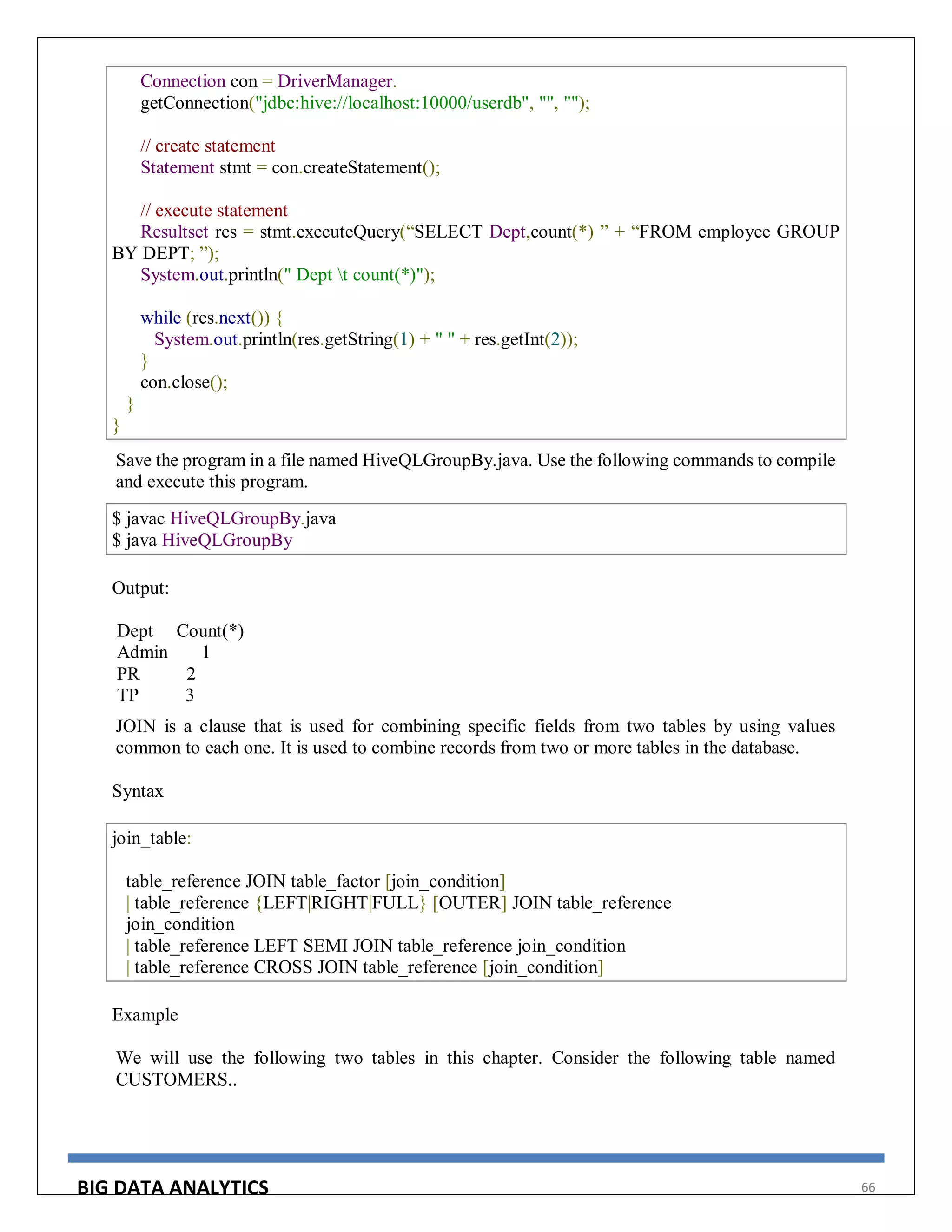 BIG DATA ANALYTICS 66
Connection con = DriverManager.
getConnection("jdbc:hive://localhost:10000/userdb", "", "");
// create statement
Statement stmt = con.createStatement();
// execute statement
Resultset res = stmt.executeQuery(“SELECT Dept,count(*) ” + “FROM employee GROUP
BY DEPT; ”);
System.out.println(" Dept t count(*)");
while (res.next()) {
System.out.println(res.getString(1) + " " + res.getInt(2));
}
con.close();
}
}
Save the program in a file named HiveQLGroupBy.java. Use the following commands to compile
and execute this program.
$ javac HiveQLGroupBy.java
$ java HiveQLGroupBy
Output:
Dept Count(*)
Admin 1
PR 2
TP 3
JOIN is a clause that is used for combining specific fields from two tables by using values
common to each one. It is used to combine records from two or more tables in the database.
Syntax
join_table:
table_reference JOIN table_factor [join_condition]
| table_reference {LEFT|RIGHT|FULL} [OUTER] JOIN table_reference
join_condition
| table_reference LEFT SEMI JOIN table_reference join_condition
| table_reference CROSS JOIN table_reference [join_condition]
Example
We will use the following two tables in this chapter. Consider the following table named
CUSTOMERS..
 
