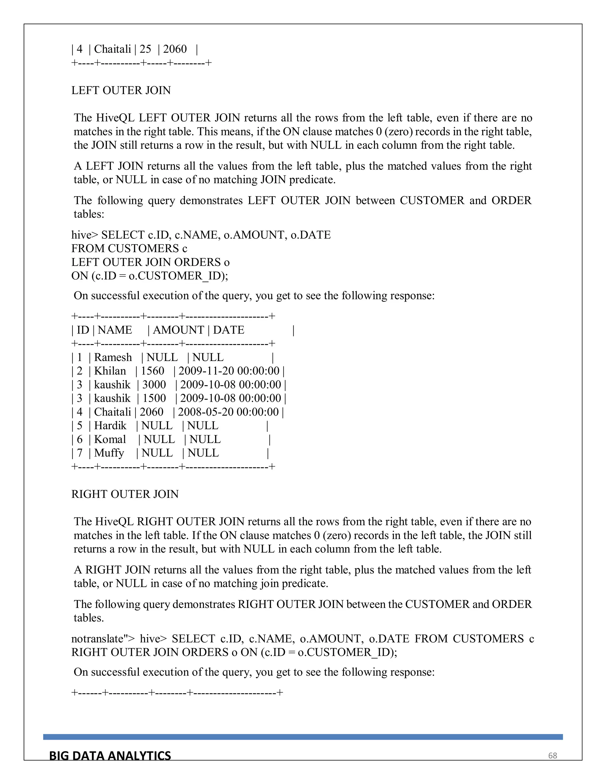 BIG DATA ANALYTICS 68
| 4 | Chaitali | 25 | 2060 |
+----+----------+-----+--------+
LEFT OUTER JOIN
The HiveQL LEFT OUTER JOIN returns all the rows from the left table, even if there are no
matches in the right table. This means, if the ON clause matches 0 (zero) records in the right table,
the JOIN still returns a row in the result, but with NULL in each column from the right table.
A LEFT JOIN returns all the values from the left table, plus the matched values from the right
table, or NULL in case of no matching JOIN predicate.
The following query demonstrates LEFT OUTER JOIN between CUSTOMER and ORDER
tables:
hive> SELECT c.ID, c.NAME, o.AMOUNT, o.DATE
FROM CUSTOMERS c
LEFT OUTER JOIN ORDERS o
ON (c.ID = o.CUSTOMER_ID);
On successful execution of the query, you get to see the following response:
+----+----------+--------+---------------------+
| ID | NAME | AMOUNT | DATE |
+----+----------+--------+---------------------+
| 1 | Ramesh | NULL | NULL |
| 2 | Khilan | 1560 | 2009-11-20 00:00:00 |
| 3 | kaushik | 3000 | 2009-10-08 00:00:00 |
| 3 | kaushik | 1500 | 2009-10-08 00:00:00 |
| 4 | Chaitali | 2060 | 2008-05-20 00:00:00 |
| 5 | Hardik | NULL | NULL |
| 6 | Komal | NULL | NULL |
| 7 | Muffy | NULL | NULL |
+----+----------+--------+---------------------+
RIGHT OUTER JOIN
The HiveQL RIGHT OUTER JOIN returns all the rows from the right table, even if there are no
matches in the left table. If the ON clause matches 0 (zero) records in the left table, the JOIN still
returns a row in the result, but with NULL in each column from the left table.
A RIGHT JOIN returns all the values from the right table, plus the matched values from the left
table, or NULL in case of no matching join predicate.
The following query demonstrates RIGHT OUTER JOIN between the CUSTOMER and ORDER
tables.
notranslate"> hive> SELECT c.ID, c.NAME, o.AMOUNT, o.DATE FROM CUSTOMERS c
RIGHT OUTER JOIN ORDERS o ON (c.ID = o.CUSTOMER_ID);
On successful execution of the query, you get to see the following response:
+------+----------+--------+---------------------+
 