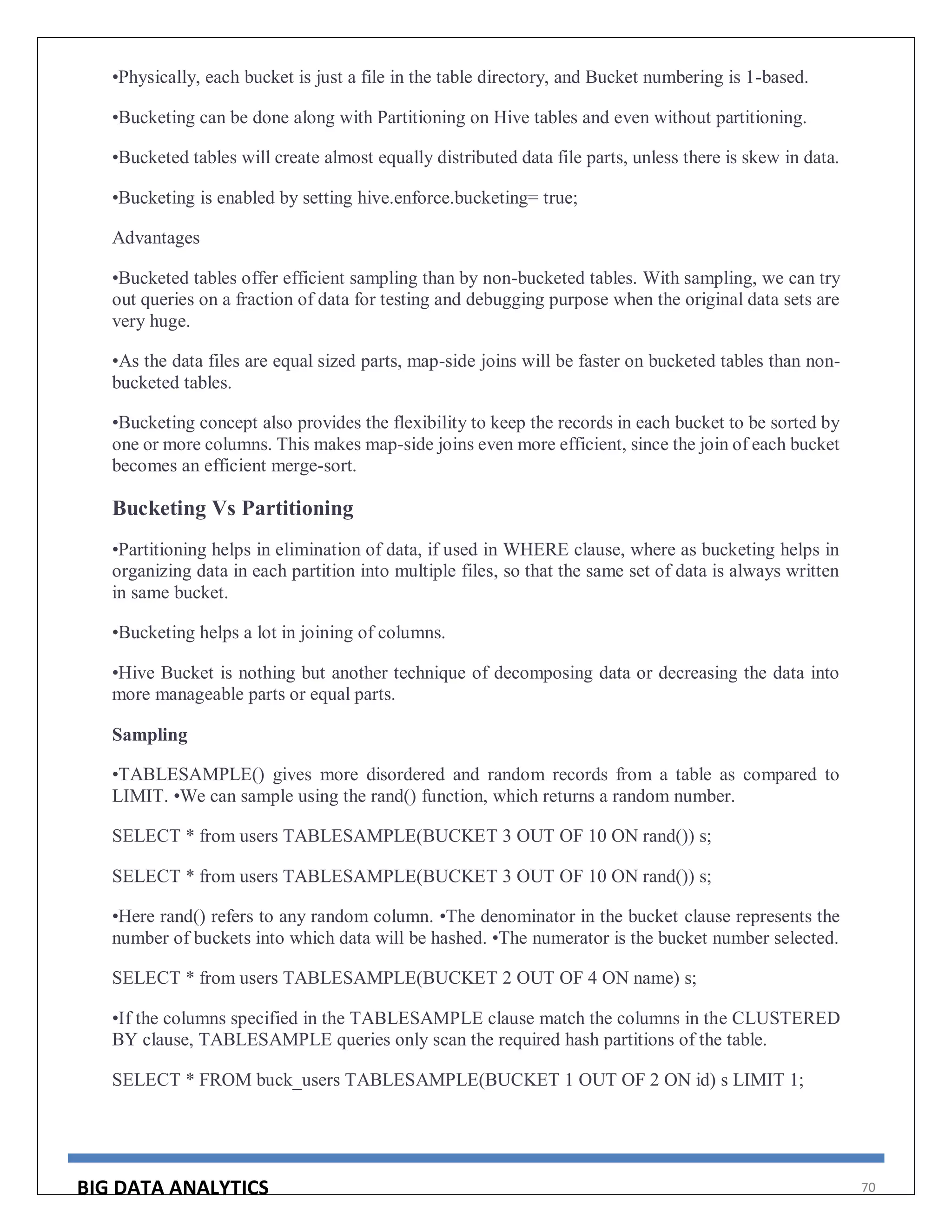 BIG DATA ANALYTICS 70
•Physically, each bucket is just a file in the table directory, and Bucket numbering is 1-based.
•Bucketing can be done along with Partitioning on Hive tables and even without partitioning.
•Bucketed tables will create almost equally distributed data file parts, unless there is skew in data.
•Bucketing is enabled by setting hive.enforce.bucketing= true;
Advantages
•Bucketed tables offer efficient sampling than by non-bucketed tables. With sampling, we can try
out queries on a fraction of data for testing and debugging purpose when the original data sets are
very huge.
•As the data files are equal sized parts, map-side joins will be faster on bucketed tables than non-
bucketed tables.
•Bucketing concept also provides the flexibility to keep the records in each bucket to be sorted by
one or more columns. This makes map-side joins even more efficient, since the join of each bucket
becomes an efficient merge-sort.
Bucketing Vs Partitioning
•Partitioning helps in elimination of data, if used in WHERE clause, where as bucketing helps in
organizing data in each partition into multiple files, so that the same set of data is always written
in same bucket.
•Bucketing helps a lot in joining of columns.
•Hive Bucket is nothing but another technique of decomposing data or decreasing the data into
more manageable parts or equal parts.
Sampling
•TABLESAMPLE() gives more disordered and random records from a table as compared to
LIMIT. •We can sample using the rand() function, which returns a random number.
SELECT * from users TABLESAMPLE(BUCKET 3 OUT OF 10 ON rand()) s;
SELECT * from users TABLESAMPLE(BUCKET 3 OUT OF 10 ON rand()) s;
•Here rand() refers to any random column. •The denominator in the bucket clause represents the
number of buckets into which data will be hashed. •The numerator is the bucket number selected.
SELECT * from users TABLESAMPLE(BUCKET 2 OUT OF 4 ON name) s;
•If the columns specified in the TABLESAMPLE clause match the columns in the CLUSTERED
BY clause, TABLESAMPLE queries only scan the required hash partitions of the table.
SELECT * FROM buck_users TABLESAMPLE(BUCKET 1 OUT OF 2 ON id) s LIMIT 1;
 