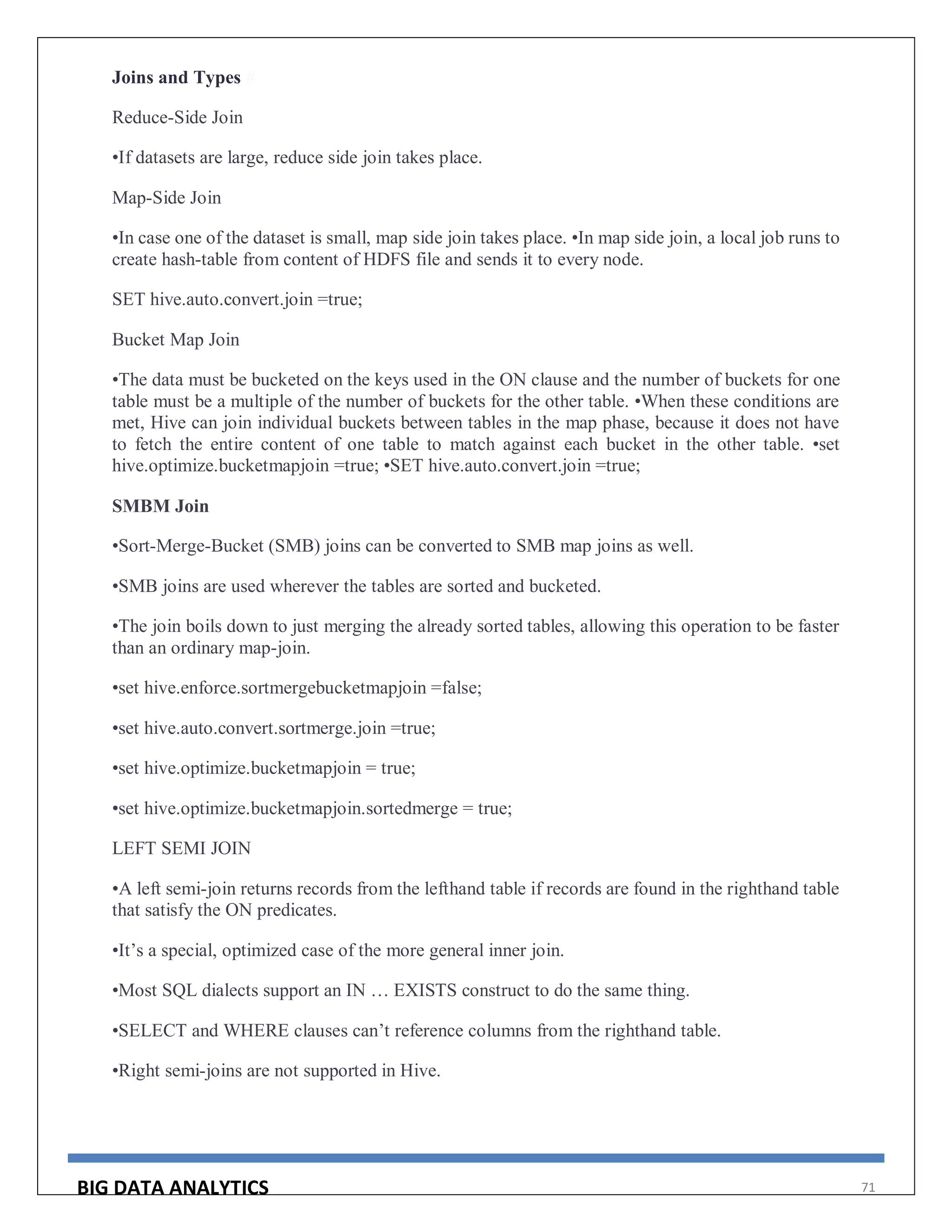 BIG DATA ANALYTICS 71
Joins and Types #
Reduce-Side Join
•If datasets are large, reduce side join takes place.
Map-Side Join
•In case one of the dataset is small, map side join takes place. •In map side join, a local job runs to
create hash-table from content of HDFS file and sends it to every node.
SET hive.auto.convert.join =true;
Bucket Map Join
•The data must be bucketed on the keys used in the ON clause and the number of buckets for one
table must be a multiple of the number of buckets for the other table. •When these conditions are
met, Hive can join individual buckets between tables in the map phase, because it does not have
to fetch the entire content of one table to match against each bucket in the other table. •set
hive.optimize.bucketmapjoin =true; •SET hive.auto.convert.join =true;
SMBM Join
•Sort-Merge-Bucket (SMB) joins can be converted to SMB map joins as well.
•SMB joins are used wherever the tables are sorted and bucketed.
•The join boils down to just merging the already sorted tables, allowing this operation to be faster
than an ordinary map-join.
•set hive.enforce.sortmergebucketmapjoin =false;
•set hive.auto.convert.sortmerge.join =true;
•set hive.optimize.bucketmapjoin = true;
•set hive.optimize.bucketmapjoin.sortedmerge = true;
LEFT SEMI JOIN
•A left semi-join returns records from the lefthand table if records are found in the righthand table
that satisfy the ON predicates.
•It’s a special, optimized case of the more general inner join.
•Most SQL dialects support an IN … EXISTS construct to do the same thing.
•SELECT and WHERE clauses can’t reference columns from the righthand table.
•Right semi-joins are not supported in Hive.
 