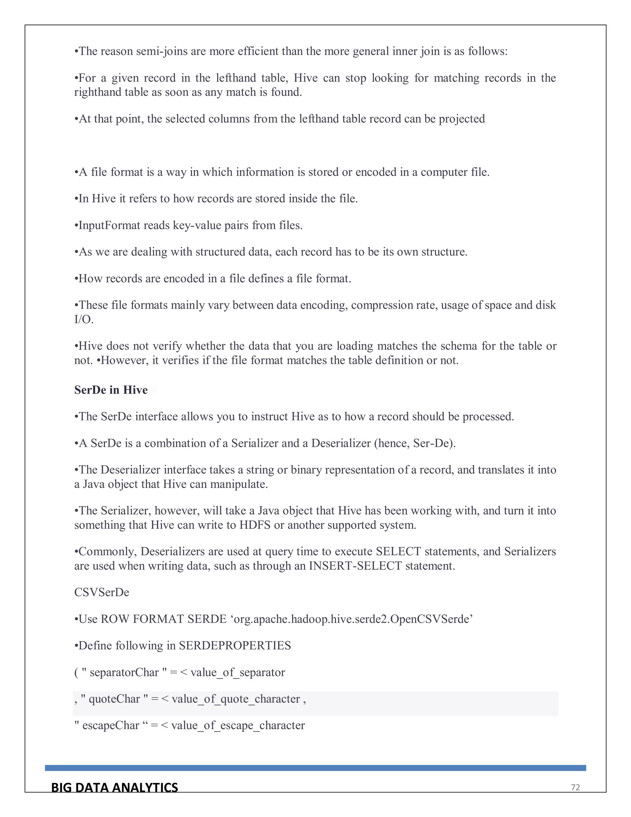 BIG DATA ANALYTICS 72
•The reason semi-joins are more efficient than the more general inner join is as follows:
•For a given record in the lefthand table, Hive can stop looking for matching records in the
righthand table as soon as any match is found.
•At that point, the selected columns from the lefthand table record can be projected
•A file format is a way in which information is stored or encoded in a computer file.
•In Hive it refers to how records are stored inside the file.
•InputFormat reads key-value pairs from files.
•As we are dealing with structured data, each record has to be its own structure.
•How records are encoded in a file defines a file format.
•These file formats mainly vary between data encoding, compression rate, usage of space and disk
I/O.
•Hive does not verify whether the data that you are loading matches the schema for the table or
not. •However, it verifies if the file format matches the table definition or not.
SerDe in Hive #
•The SerDe interface allows you to instruct Hive as to how a record should be processed.
•A SerDe is a combination of a Serializer and a Deserializer (hence, Ser-De).
•The Deserializer interface takes a string or binary representation of a record, and translates it into
a Java object that Hive can manipulate.
•The Serializer, however, will take a Java object that Hive has been working with, and turn it into
something that Hive can write to HDFS or another supported system.
•Commonly, Deserializers are used at query time to execute SELECT statements, and Serializers
are used when writing data, such as through an INSERT-SELECT statement.
CSVSerDe
•Use ROW FORMAT SERDE ‘org.apache.hadoop.hive.serde2.OpenCSVSerde’
•Define following in SERDEPROPERTIES
( " separatorChar " = < value_of_separator
, " quoteChar " = < value_of_quote_character ,
" escapeChar “ = < value_of_escape_character
 