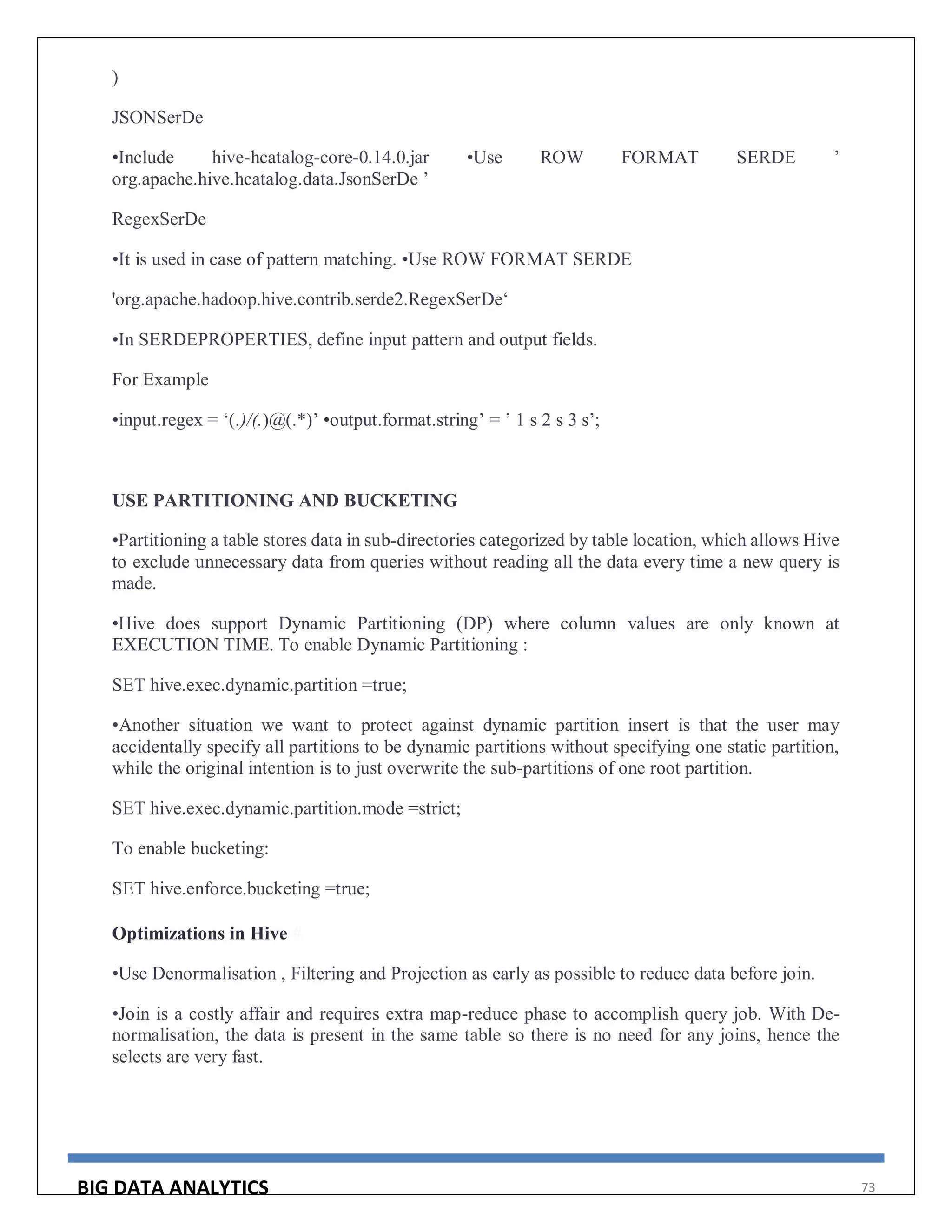 BIG DATA ANALYTICS 73
)
JSONSerDe
•Include hive-hcatalog-core-0.14.0.jar •Use ROW FORMAT SERDE ’
org.apache.hive.hcatalog.data.JsonSerDe ’
RegexSerDe
•It is used in case of pattern matching. •Use ROW FORMAT SERDE
'org.apache.hadoop.hive.contrib.serde2.RegexSerDe‘
•In SERDEPROPERTIES, define input pattern and output fields.
For Example
•input.regex = ‘(.)/(.)@(.*)’ •output.format.string’ = ’ 1 s 2 s 3 s’;
USE PARTITIONING AND BUCKETING
•Partitioning a table stores data in sub-directories categorized by table location, which allows Hive
to exclude unnecessary data from queries without reading all the data every time a new query is
made.
•Hive does support Dynamic Partitioning (DP) where column values are only known at
EXECUTION TIME. To enable Dynamic Partitioning :
SET hive.exec.dynamic.partition =true;
•Another situation we want to protect against dynamic partition insert is that the user may
accidentally specify all partitions to be dynamic partitions without specifying one static partition,
while the original intention is to just overwrite the sub-partitions of one root partition.
SET hive.exec.dynamic.partition.mode =strict;
To enable bucketing:
SET hive.enforce.bucketing =true;
Optimizations in Hive #
•Use Denormalisation , Filtering and Projection as early as possible to reduce data before join.
•Join is a costly affair and requires extra map-reduce phase to accomplish query job. With De-
normalisation, the data is present in the same table so there is no need for any joins, hence the
selects are very fast.
 