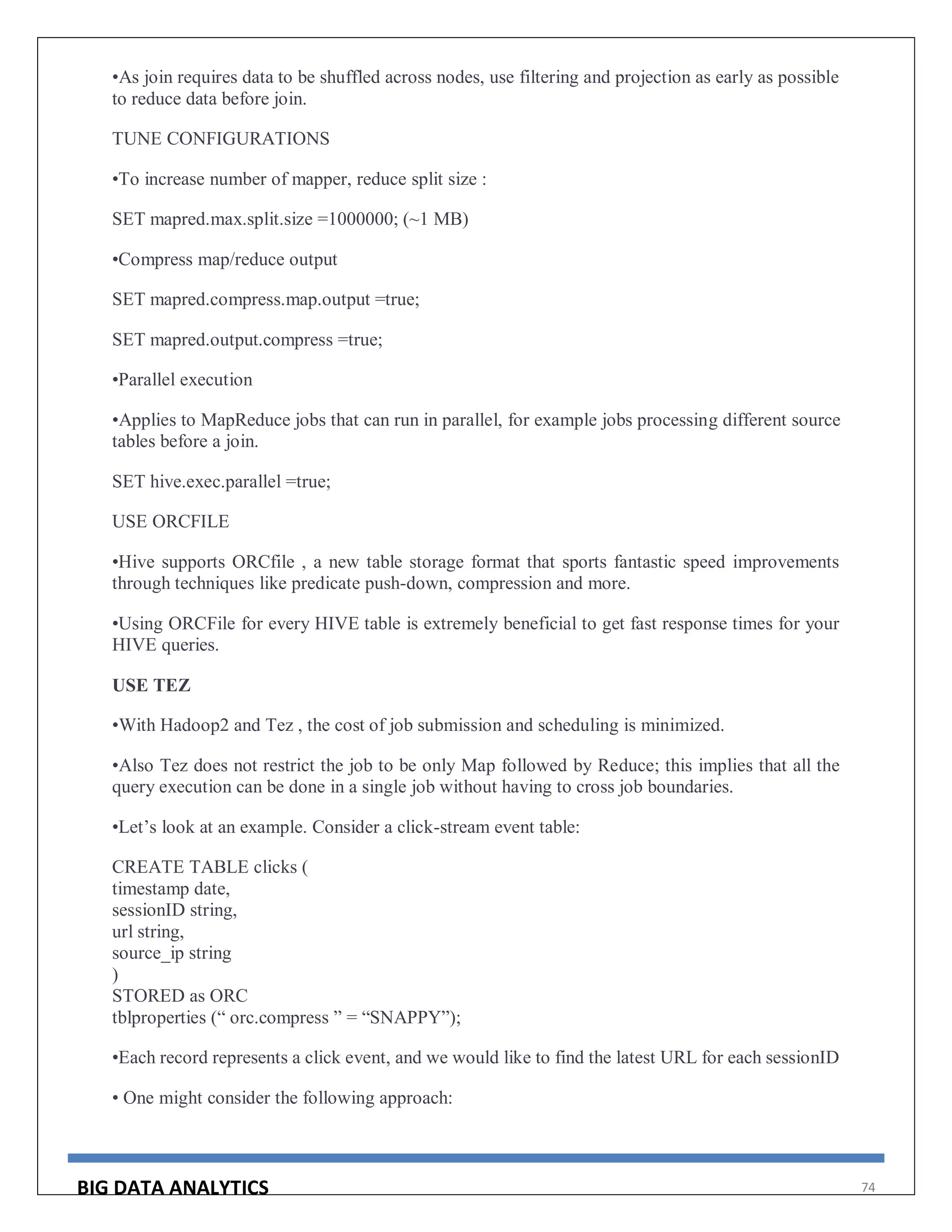 BIG DATA ANALYTICS 74
•As join requires data to be shuffled across nodes, use filtering and projection as early as possible
to reduce data before join.
TUNE CONFIGURATIONS
•To increase number of mapper, reduce split size :
SET mapred.max.split.size =1000000; (~1 MB)
•Compress map/reduce output
SET mapred.compress.map.output =true;
SET mapred.output.compress =true;
•Parallel execution
•Applies to MapReduce jobs that can run in parallel, for example jobs processing different source
tables before a join.
SET hive.exec.parallel =true;
USE ORCFILE
•Hive supports ORCfile , a new table storage format that sports fantastic speed improvements
through techniques like predicate push-down, compression and more.
•Using ORCFile for every HIVE table is extremely beneficial to get fast response times for your
HIVE queries.
USE TEZ
•With Hadoop2 and Tez , the cost of job submission and scheduling is minimized.
•Also Tez does not restrict the job to be only Map followed by Reduce; this implies that all the
query execution can be done in a single job without having to cross job boundaries.
•Let’s look at an example. Consider a click-stream event table:
CREATE TABLE clicks (
timestamp date,
sessionID string,
url string,
source_ip string
)
STORED as ORC
tblproperties (“ orc.compress ” = “SNAPPY”);
•Each record represents a click event, and we would like to find the latest URL for each sessionID
• One might consider the following approach:
 