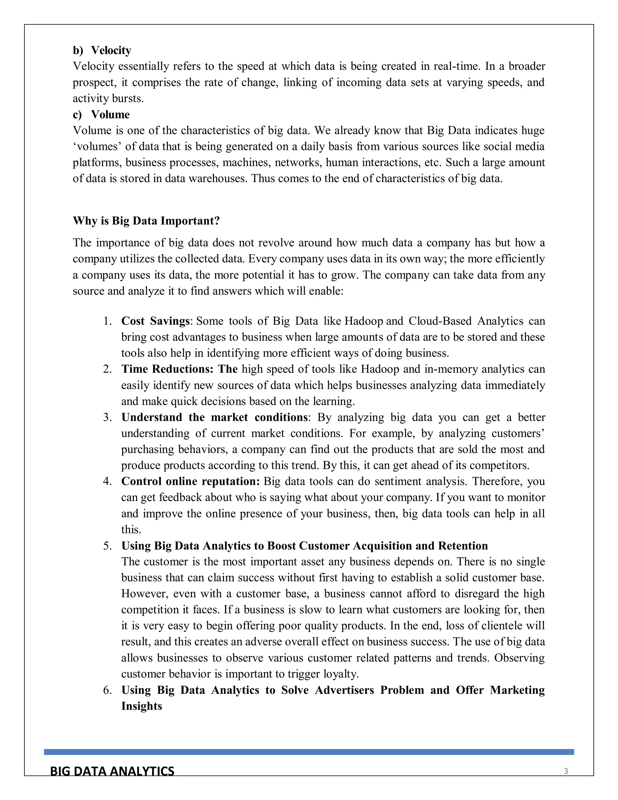 BIG DATA ANALYTICS 3
b) Velocity
Velocity essentially refers to the speed at which data is being created in real-time. In a broader
prospect, it comprises the rate of change, linking of incoming data sets at varying speeds, and
activity bursts.
c) Volume
Volume is one of the characteristics of big data. We already know that Big Data indicates huge
‘volumes’ of data that is being generated on a daily basis from various sources like social media
platforms, business processes, machines, networks, human interactions, etc. Such a large amount
of data is stored in data warehouses. Thus comes to the end of characteristics of big data.
Why is Big Data Important?
The importance of big data does not revolve around how much data a company has but how a
company utilizes the collected data. Every company uses data in its own way; the more efficiently
a company uses its data, the more potential it has to grow. The company can take data from any
source and analyze it to find answers which will enable:
1. Cost Savings: Some tools of Big Data like Hadoop and Cloud-Based Analytics can
bring cost advantages to business when large amounts of data are to be stored and these
tools also help in identifying more efficient ways of doing business.
2. Time Reductions: The high speed of tools like Hadoop and in-memory analytics can
easily identify new sources of data which helps businesses analyzing data immediately
and make quick decisions based on the learning.
3. Understand the market conditions: By analyzing big data you can get a better
understanding of current market conditions. For example, by analyzing customers’
purchasing behaviors, a company can find out the products that are sold the most and
produce products according to this trend. By this, it can get ahead of its competitors.
4. Control online reputation: Big data tools can do sentiment analysis. Therefore, you
can get feedback about who is saying what about your company. If you want to monitor
and improve the online presence of your business, then, big data tools can help in all
this.
5. Using Big Data Analytics to Boost Customer Acquisition and Retention
The customer is the most important asset any business depends on. There is no single
business that can claim success without first having to establish a solid customer base.
However, even with a customer base, a business cannot afford to disregard the high
competition it faces. If a business is slow to learn what customers are looking for, then
it is very easy to begin offering poor quality products. In the end, loss of clientele will
result, and this creates an adverse overall effect on business success. The use of big data
allows businesses to observe various customer related patterns and trends. Observing
customer behavior is important to trigger loyalty.
6. Using Big Data Analytics to Solve Advertisers Problem and Offer Marketing
Insights
 