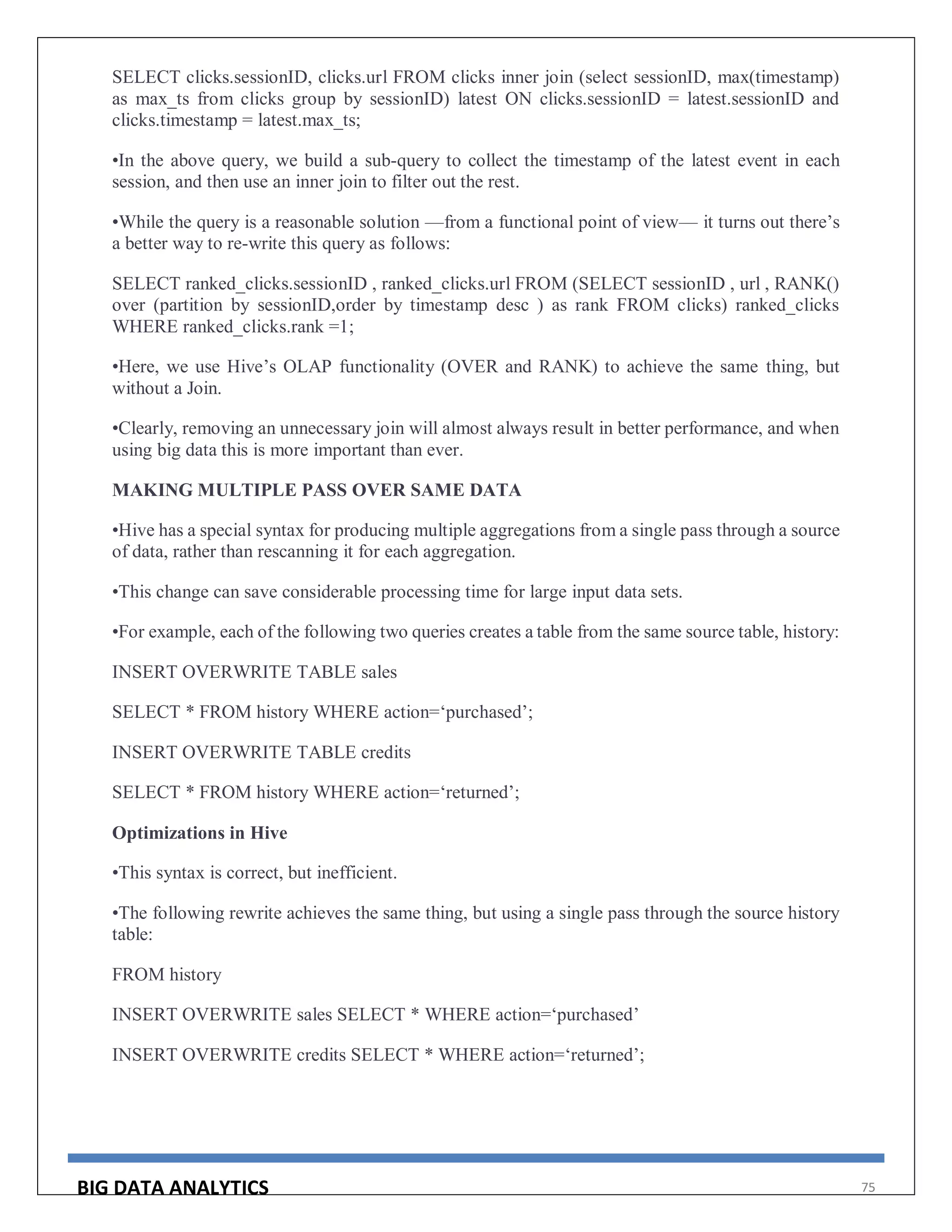 BIG DATA ANALYTICS 75
SELECT clicks.sessionID, clicks.url FROM clicks inner join (select sessionID, max(timestamp)
as max_ts from clicks group by sessionID) latest ON clicks.sessionID = latest.sessionID and
clicks.timestamp = latest.max_ts;
•In the above query, we build a sub-query to collect the timestamp of the latest event in each
session, and then use an inner join to filter out the rest.
•While the query is a reasonable solution —from a functional point of view— it turns out there’s
a better way to re-write this query as follows:
SELECT ranked_clicks.sessionID , ranked_clicks.url FROM (SELECT sessionID , url , RANK()
over (partition by sessionID,order by timestamp desc ) as rank FROM clicks) ranked_clicks
WHERE ranked_clicks.rank =1;
•Here, we use Hive’s OLAP functionality (OVER and RANK) to achieve the same thing, but
without a Join.
•Clearly, removing an unnecessary join will almost always result in better performance, and when
using big data this is more important than ever.
MAKING MULTIPLE PASS OVER SAME DATA
•Hive has a special syntax for producing multiple aggregations from a single pass through a source
of data, rather than rescanning it for each aggregation.
•This change can save considerable processing time for large input data sets.
•For example, each of the following two queries creates a table from the same source table, history:
INSERT OVERWRITE TABLE sales
SELECT * FROM history WHERE action=‘purchased’;
INSERT OVERWRITE TABLE credits
SELECT * FROM history WHERE action=‘returned’;
Optimizations in Hive
•This syntax is correct, but inefficient.
•The following rewrite achieves the same thing, but using a single pass through the source history
table:
FROM history
INSERT OVERWRITE sales SELECT * WHERE action=‘purchased’
INSERT OVERWRITE credits SELECT * WHERE action=‘returned’;
 