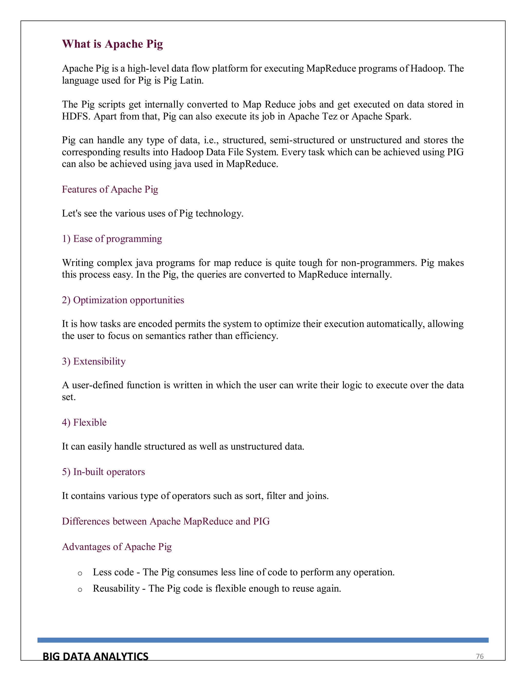 BIG DATA ANALYTICS 76
What is Apache Pig
Apache Pig is a high-level data flow platform for executing MapReduce programs of Hadoop. The
language used for Pig is Pig Latin.
The Pig scripts get internally converted to Map Reduce jobs and get executed on data stored in
HDFS. Apart from that, Pig can also execute its job in Apache Tez or Apache Spark.
Pig can handle any type of data, i.e., structured, semi-structured or unstructured and stores the
corresponding results into Hadoop Data File System. Every task which can be achieved using PIG
can also be achieved using java used in MapReduce.
Features of Apache Pig
Let's see the various uses of Pig technology.
1) Ease of programming
Writing complex java programs for map reduce is quite tough for non-programmers. Pig makes
this process easy. In the Pig, the queries are converted to MapReduce internally.
2) Optimization opportunities
It is how tasks are encoded permits the system to optimize their execution automatically, allowing
the user to focus on semantics rather than efficiency.
3) Extensibility
A user-defined function is written in which the user can write their logic to execute over the data
set.
4) Flexible
It can easily handle structured as well as unstructured data.
5) In-built operators
It contains various type of operators such as sort, filter and joins.
Differences between Apache MapReduce and PIG
Advantages of Apache Pig
o Less code - The Pig consumes less line of code to perform any operation.
o Reusability - The Pig code is flexible enough to reuse again.
 