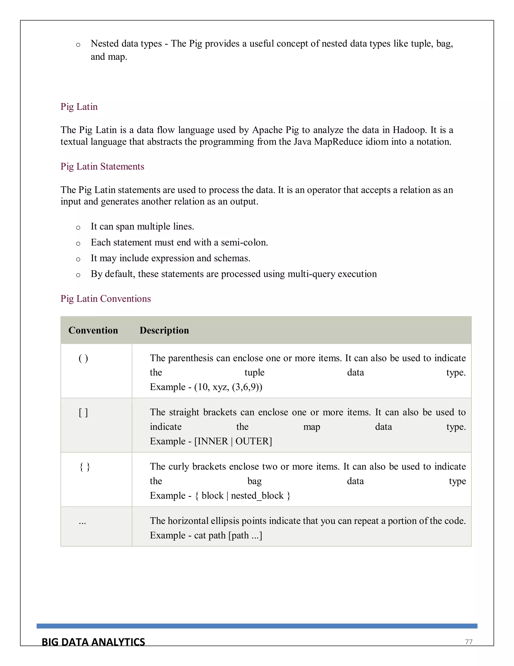 BIG DATA ANALYTICS 77
o Nested data types - The Pig provides a useful concept of nested data types like tuple, bag,
and map.
Pig Latin
The Pig Latin is a data flow language used by Apache Pig to analyze the data in Hadoop. It is a
textual language that abstracts the programming from the Java MapReduce idiom into a notation.
Pig Latin Statements
The Pig Latin statements are used to process the data. It is an operator that accepts a relation as an
input and generates another relation as an output.
o It can span multiple lines.
o Each statement must end with a semi-colon.
o It may include expression and schemas.
o By default, these statements are processed using multi-query execution
Pig Latin Conventions
Convention Description
( ) The parenthesis can enclose one or more items. It can also be used to indicate
the tuple data type.
Example - (10, xyz, (3,6,9))
[ ] The straight brackets can enclose one or more items. It can also be used to
indicate the map data type.
Example - [INNER | OUTER]
{ } The curly brackets enclose two or more items. It can also be used to indicate
the bag data type
Example - { block | nested_block }
... The horizontal ellipsis points indicate that you can repeat a portion of the code.
Example - cat path [path ...]
 