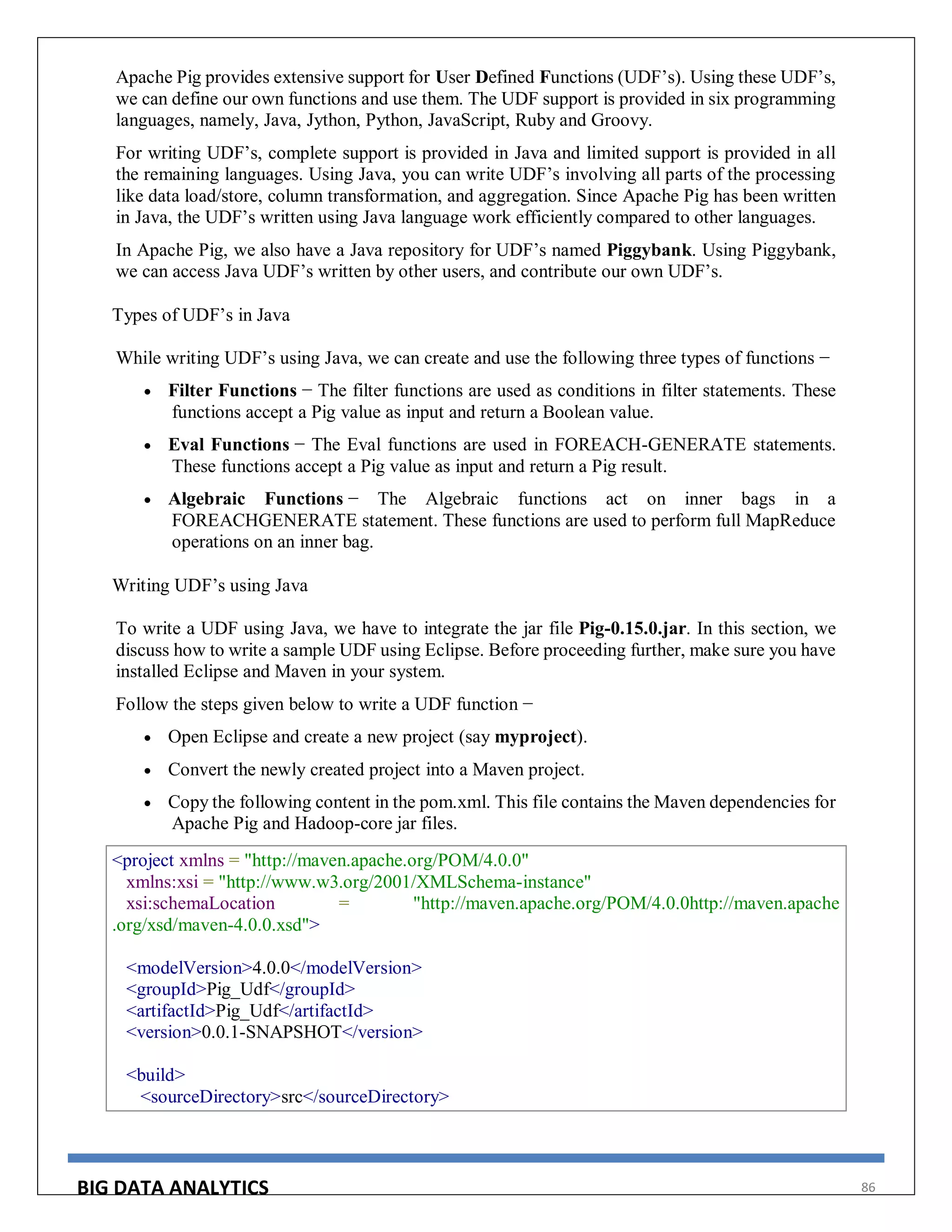 BIG DATA ANALYTICS 86
Apache Pig provides extensive support for User Defined Functions (UDF’s). Using these UDF’s,
we can define our own functions and use them. The UDF support is provided in six programming
languages, namely, Java, Jython, Python, JavaScript, Ruby and Groovy.
For writing UDF’s, complete support is provided in Java and limited support is provided in all
the remaining languages. Using Java, you can write UDF’s involving all parts of the processing
like data load/store, column transformation, and aggregation. Since Apache Pig has been written
in Java, the UDF’s written using Java language work efficiently compared to other languages.
In Apache Pig, we also have a Java repository for UDF’s named Piggybank. Using Piggybank,
we can access Java UDF’s written by other users, and contribute our own UDF’s.
Types of UDF’s in Java
While writing UDF’s using Java, we can create and use the following three types of functions −
 Filter Functions − The filter functions are used as conditions in filter statements. These
functions accept a Pig value as input and return a Boolean value.
 Eval Functions − The Eval functions are used in FOREACH-GENERATE statements.
These functions accept a Pig value as input and return a Pig result.
 Algebraic Functions − The Algebraic functions act on inner bags in a
FOREACHGENERATE statement. These functions are used to perform full MapReduce
operations on an inner bag.
Writing UDF’s using Java
To write a UDF using Java, we have to integrate the jar file Pig-0.15.0.jar. In this section, we
discuss how to write a sample UDF using Eclipse. Before proceeding further, make sure you have
installed Eclipse and Maven in your system.
Follow the steps given below to write a UDF function −
 Open Eclipse and create a new project (say myproject).
 Convert the newly created project into a Maven project.
 Copy the following content in the pom.xml. This file contains the Maven dependencies for
Apache Pig and Hadoop-core jar files.
<project xmlns = "http://maven.apache.org/POM/4.0.0"
xmlns:xsi = "http://www.w3.org/2001/XMLSchema-instance"
xsi:schemaLocation = "http://maven.apache.org/POM/4.0.0http://maven.apache
.org/xsd/maven-4.0.0.xsd">
<modelVersion>4.0.0</modelVersion>
<groupId>Pig_Udf</groupId>
<artifactId>Pig_Udf</artifactId>
<version>0.0.1-SNAPSHOT</version>
<build>
<sourceDirectory>src</sourceDirectory>
 