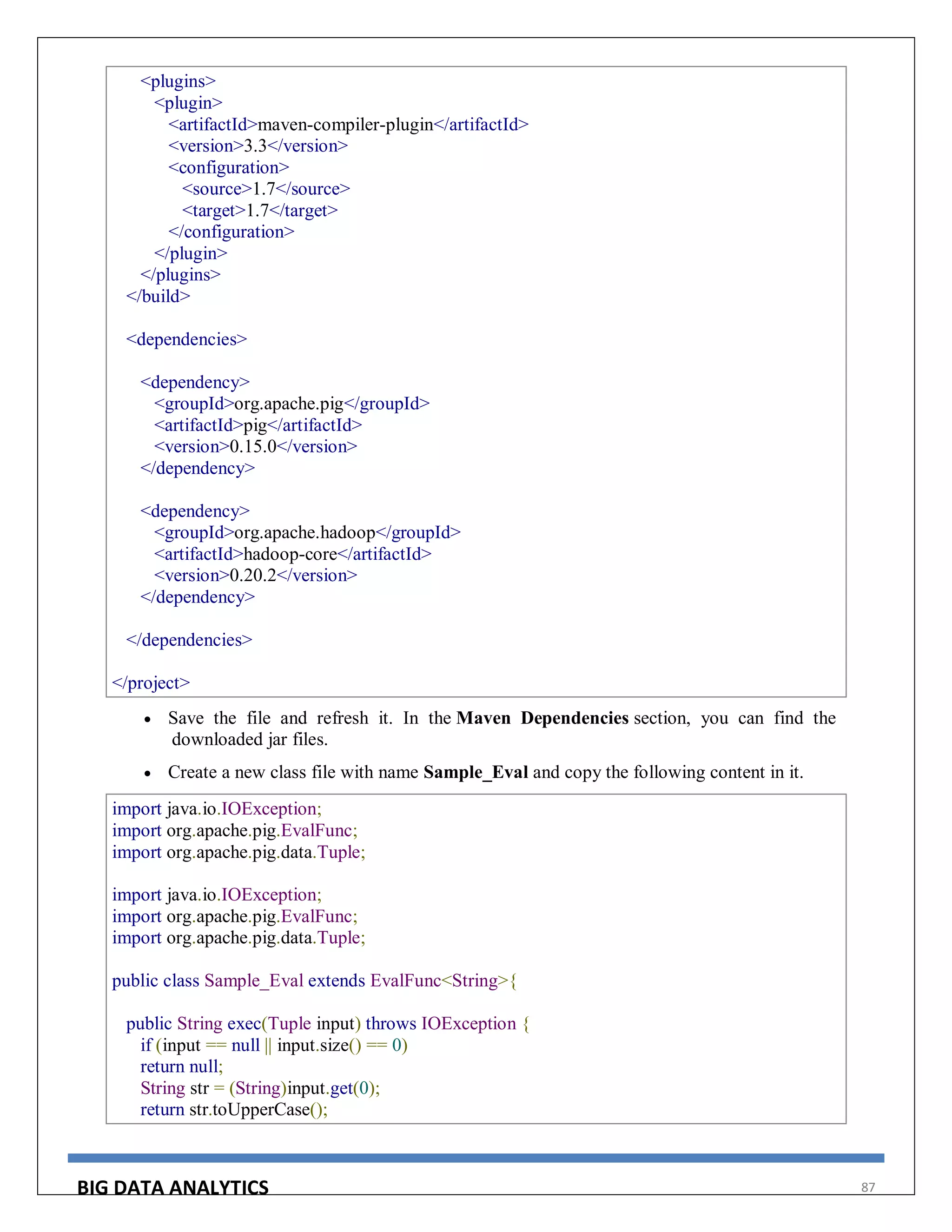 BIG DATA ANALYTICS 87
<plugins>
<plugin>
<artifactId>maven-compiler-plugin</artifactId>
<version>3.3</version>
<configuration>
<source>1.7</source>
<target>1.7</target>
</configuration>
</plugin>
</plugins>
</build>
<dependencies>
<dependency>
<groupId>org.apache.pig</groupId>
<artifactId>pig</artifactId>
<version>0.15.0</version>
</dependency>
<dependency>
<groupId>org.apache.hadoop</groupId>
<artifactId>hadoop-core</artifactId>
<version>0.20.2</version>
</dependency>
</dependencies>
</project>
 Save the file and refresh it. In the Maven Dependencies section, you can find the
downloaded jar files.
 Create a new class file with name Sample_Eval and copy the following content in it.
import java.io.IOException;
import org.apache.pig.EvalFunc;
import org.apache.pig.data.Tuple;
import java.io.IOException;
import org.apache.pig.EvalFunc;
import org.apache.pig.data.Tuple;
public class Sample_Eval extends EvalFunc<String>{
public String exec(Tuple input) throws IOException {
if (input == null || input.size() == 0)
return null;
String str = (String)input.get(0);
return str.toUpperCase();
 