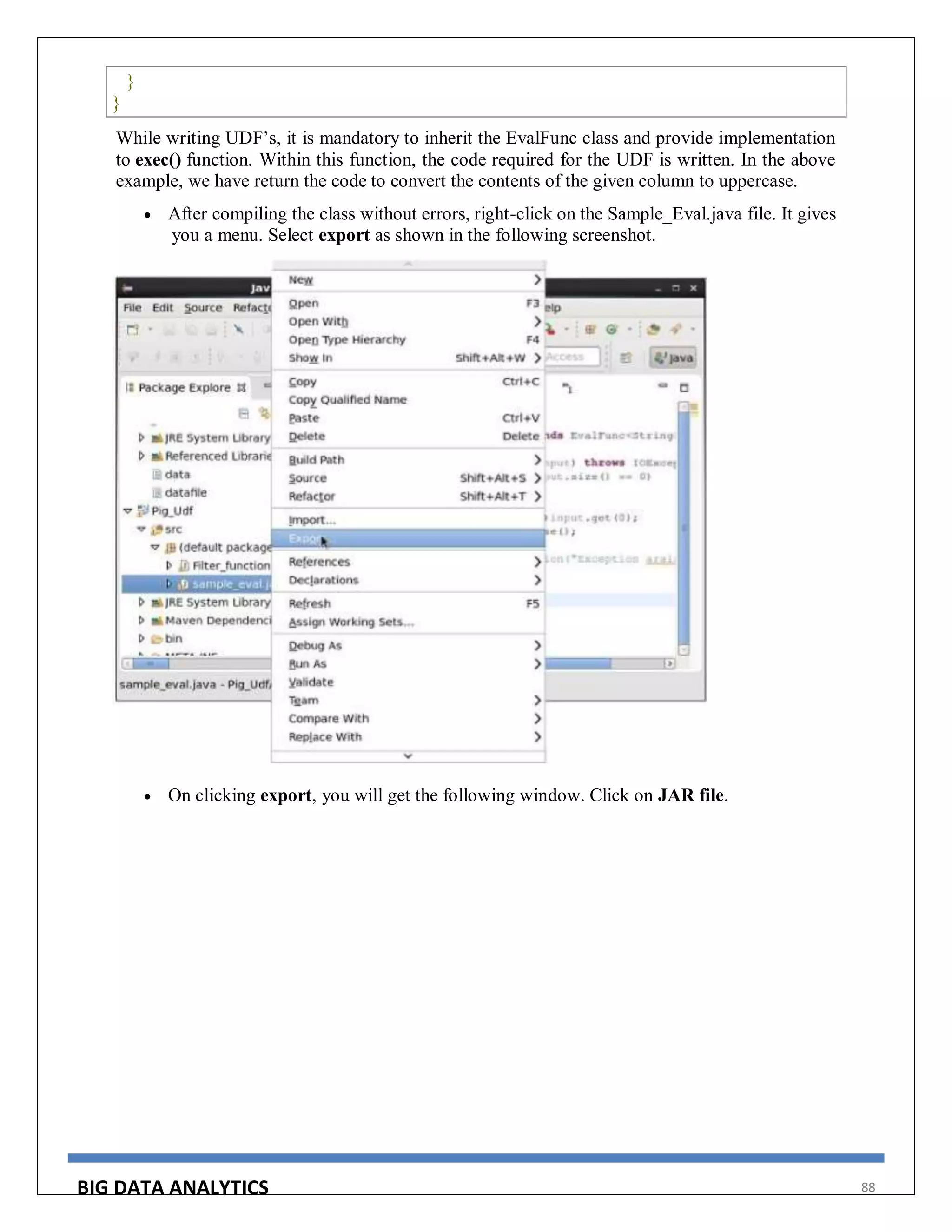 BIG DATA ANALYTICS 88
}
}
While writing UDF’s, it is mandatory to inherit the EvalFunc class and provide implementation
to exec() function. Within this function, the code required for the UDF is written. In the above
example, we have return the code to convert the contents of the given column to uppercase.
 After compiling the class without errors, right-click on the Sample_Eval.java file. It gives
you a menu. Select export as shown in the following screenshot.
 On clicking export, you will get the following window. Click on JAR file.
 
