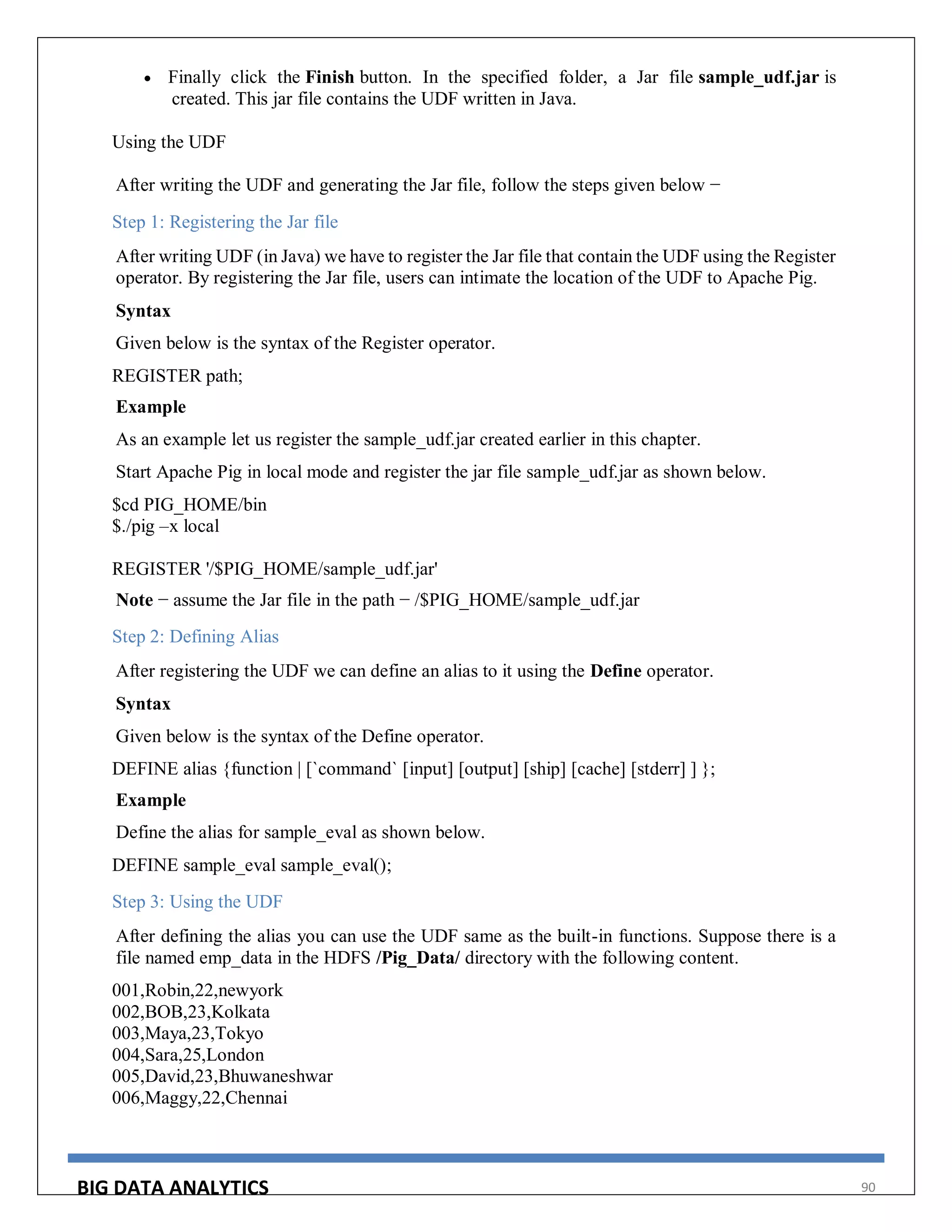 BIG DATA ANALYTICS 90
 Finally click the Finish button. In the specified folder, a Jar file sample_udf.jar is
created. This jar file contains the UDF written in Java.
Using the UDF
After writing the UDF and generating the Jar file, follow the steps given below −
Step 1: Registering the Jar file
After writing UDF (in Java) we have to register the Jar file that contain the UDF using the Register
operator. By registering the Jar file, users can intimate the location of the UDF to Apache Pig.
Syntax
Given below is the syntax of the Register operator.
REGISTER path;
Example
As an example let us register the sample_udf.jar created earlier in this chapter.
Start Apache Pig in local mode and register the jar file sample_udf.jar as shown below.
$cd PIG_HOME/bin
$./pig –x local
REGISTER '/$PIG_HOME/sample_udf.jar'
Note − assume the Jar file in the path − /$PIG_HOME/sample_udf.jar
Step 2: Defining Alias
After registering the UDF we can define an alias to it using the Define operator.
Syntax
Given below is the syntax of the Define operator.
DEFINE alias {function | [`command` [input] [output] [ship] [cache] [stderr] ] };
Example
Define the alias for sample_eval as shown below.
DEFINE sample_eval sample_eval();
Step 3: Using the UDF
After defining the alias you can use the UDF same as the built-in functions. Suppose there is a
file named emp_data in the HDFS /Pig_Data/ directory with the following content.
001,Robin,22,newyork
002,BOB,23,Kolkata
003,Maya,23,Tokyo
004,Sara,25,London
005,David,23,Bhuwaneshwar
006,Maggy,22,Chennai
 
