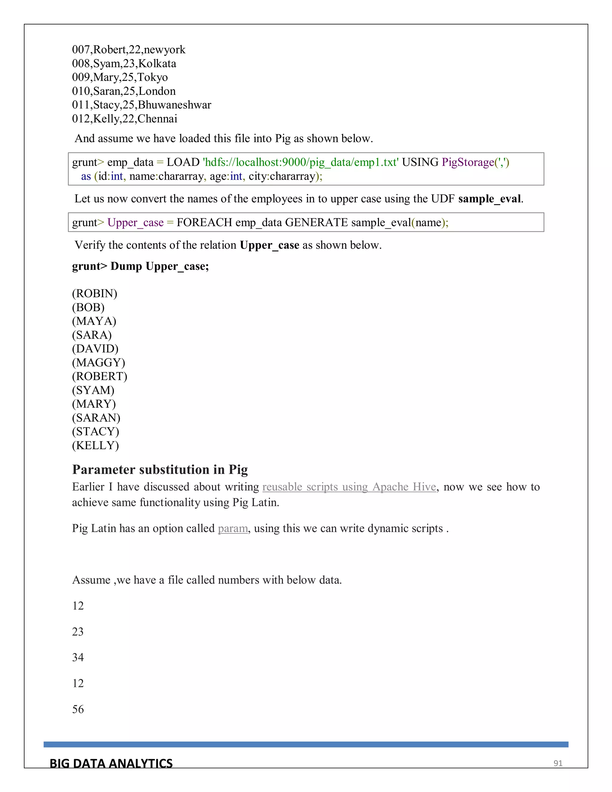BIG DATA ANALYTICS 91
007,Robert,22,newyork
008,Syam,23,Kolkata
009,Mary,25,Tokyo
010,Saran,25,London
011,Stacy,25,Bhuwaneshwar
012,Kelly,22,Chennai
And assume we have loaded this file into Pig as shown below.
grunt> emp_data = LOAD 'hdfs://localhost:9000/pig_data/emp1.txt' USING PigStorage(',')
as (id:int, name:chararray, age:int, city:chararray);
Let us now convert the names of the employees in to upper case using the UDF sample_eval.
grunt> Upper_case = FOREACH emp_data GENERATE sample_eval(name);
Verify the contents of the relation Upper_case as shown below.
grunt> Dump Upper_case;
(ROBIN)
(BOB)
(MAYA)
(SARA)
(DAVID)
(MAGGY)
(ROBERT)
(SYAM)
(MARY)
(SARAN)
(STACY)
(KELLY)
Parameter substitution in Pig
Earlier I have discussed about writing reusable scripts using Apache Hive, now we see how to
achieve same functionality using Pig Latin.
Pig Latin has an option called param, using this we can write dynamic scripts .
Assume ,we have a file called numbers with below data.
12
23
34
12
56
 