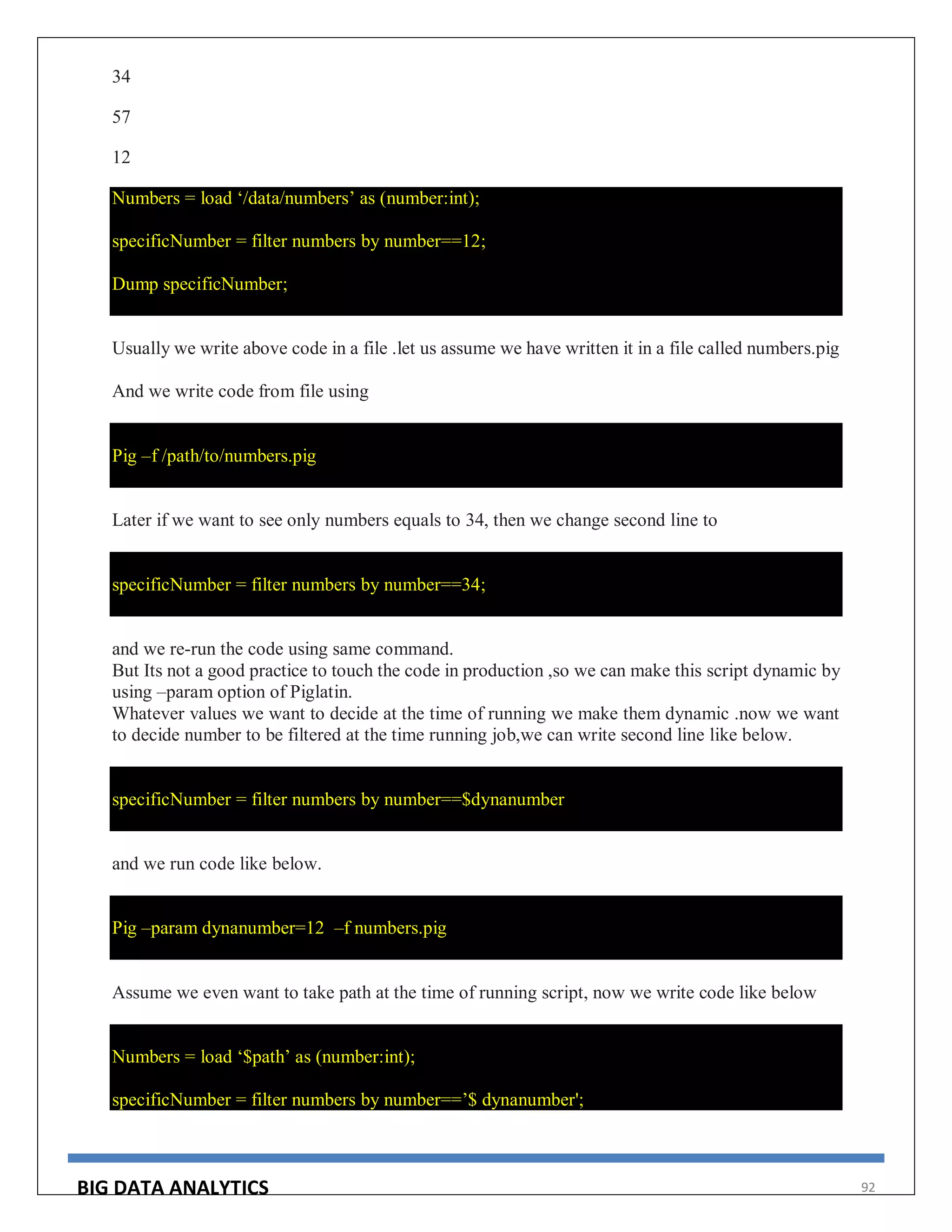 BIG DATA ANALYTICS 92
34
57
12
Numbers = load ‘/data/numbers’ as (number:int);
specificNumber = filter numbers by number==12;
Dump specificNumber;
Usually we write above code in a file .let us assume we have written it in a file called numbers.pig
And we write code from file using
Pig –f /path/to/numbers.pig
Later if we want to see only numbers equals to 34, then we change second line to
specificNumber = filter numbers by number==34;
and we re-run the code using same command.
But Its not a good practice to touch the code in production ,so we can make this script dynamic by
using –param option of Piglatin.
Whatever values we want to decide at the time of running we make them dynamic .now we want
to decide number to be filtered at the time running job,we can write second line like below.
specificNumber = filter numbers by number==$dynanumber
and we run code like below.
Pig –param dynanumber=12 –f numbers.pig
Assume we even want to take path at the time of running script, now we write code like below
Numbers = load ‘$path’ as (number:int);
specificNumber = filter numbers by number==’$ dynanumber';
 