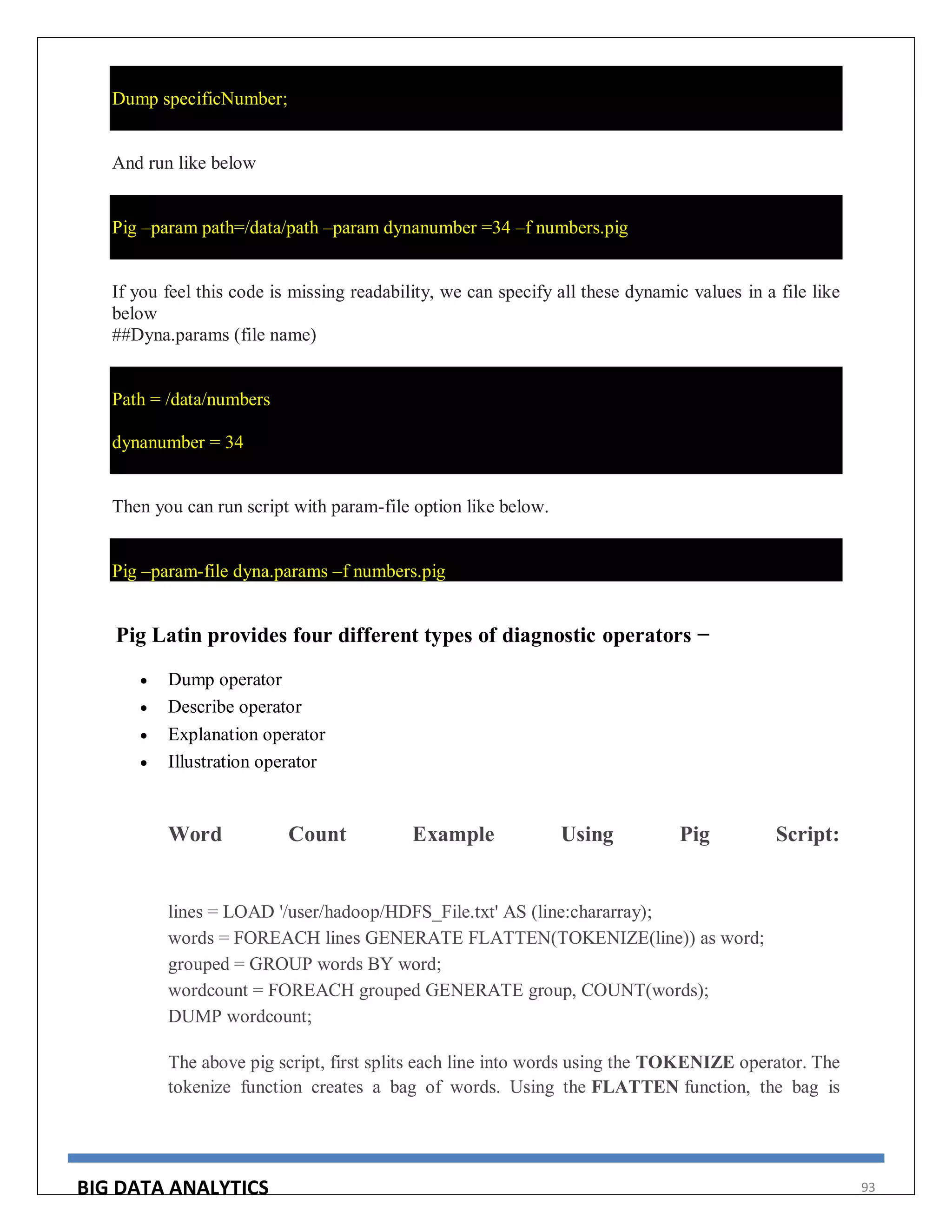 BIG DATA ANALYTICS 93
Dump specificNumber;
And run like below
Pig –param path=/data/path –param dynanumber =34 –f numbers.pig
If you feel this code is missing readability, we can specify all these dynamic values in a file like
below
##Dyna.params (file name)
Path = /data/numbers
dynanumber = 34
Then you can run script with param-file option like below.
Pig –param-file dyna.params –f numbers.pig
Pig Latin provides four different types of diagnostic operators −
 Dump operator
 Describe operator
 Explanation operator
 Illustration operator
Word Count Example Using Pig Script:
lines = LOAD '/user/hadoop/HDFS_File.txt' AS (line:chararray);
words = FOREACH lines GENERATE FLATTEN(TOKENIZE(line)) as word;
grouped = GROUP words BY word;
wordcount = FOREACH grouped GENERATE group, COUNT(words);
DUMP wordcount;
The above pig script, first splits each line into words using the TOKENIZE operator. The
tokenize function creates a bag of words. Using the FLATTEN function, the bag is
 