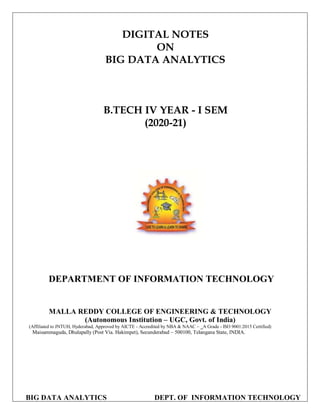 BIG DATA ANALYTICS DEPT. OF INFORMATION TECHNOLOGY
DIGITAL NOTES
ON
BIG DATA ANALYTICS
B.TECH IV YEAR - I SEM
(2020-21)
DEPARTMENT OF INFORMATION TECHNOLOGY
MALLA REDDY COLLEGE OF ENGINEERING & TECHNOLOGY
(Autonomous Institution – UGC, Govt. of India)
(Affiliated to JNTUH, Hyderabad, Approved by AICTE - Accredited by NBA & NAAC – ‗A Grade - ISO 9001:2015 Certified)
Maisammaguda, Dhulapally (Post Via. Hakimpet), Secunderabad – 500100, Telangana State, INDIA.
 