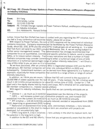 Page 1 of 2

 Bill Fang - RE: Climate Change: Update on Power Partners Rollout, andRespons eRequested
 on Industry Initiatives


From:      Bill Fang
To:        Dobriansky, Larisa
Date:      12/2/02 2:29 PM
Subject:   RE: Climate Change. Update on Power Partners Rollout, andRespons eRequested
           on Industry Initiatives
 CC:       Eric Holdsworth; Ronald Shiflett


  Larisa, I know that Ron Shiflett has been in contact with you regarding the IPP initiative, but if
 you feel a 3-way conference call would be helpful, please let us know.
    With respect to Power Partners, the core of EEl's response will be comprised of individual
  company responses. Company responses will be facilitated by the Power Partners Resource
  Guide, which EEl, DOE, EPRI and the other EPICI trade groups are all working on. In a letter
 that Tom Kuhn will send to our CEO's arouhd Wednesday, Dec. 4, we are saying (subject to
 further senior management review): "The Administration has strongly recommended that
 companies focus on quantitative, concrete and specific activities to reduce, avoid or sequester
 GHGs, or to reduce carbon intensity. Preli minary indications are that a number of Power
 Partners companies may consider committing to either a numerical range of tons of GHG
 reductions or a numerical (percentage) ranIge of carbon intensity reductions." I will Email a
 copy of this letter to you as soon as it is traInsmitted.
      As we have discussed, after an umbrellla MOU is negotiated between DOE and the EPICI
 trade groups, EEl member companies will 'enter into individual MOU's in 2003 and
 subsequently. Commitment numbers can be derived from these agreements in a "bottom up"
 approach, especially for those companies that commit to a range of tons or range of carbon
 intensity reductions.
    In addition, as I think you are aware, I believe that NEI will commit to the equivalent of
 10,000 MW of added capacity over the nexIt 10 years. If fully realized, the NEI initiative would
 result in 22 mmtCe annual avoidance (or about 81 m'illion tons of C02). Except for 1 TVA
 plant and a few equity shares held by muniIs and coops, NEI's initiative will be undertaken by
 EEl member companies (i.e., investor-owned utilities).
     With regard to industry initiatives, the results that we can currently anticipate are as
follows:
     *  Utilitree 11- as much as 2 mmtCO2 sequestered over the lifetime of the projects.
     *  C2P2 - will increase current coal combustion products use, and increase C02
avoidances from the current 16 mmtCO2 to as much as 30 mmtCO2 annually.
     * IPP initiative - 1.8.18 mmtCO2e annually reduced, avoided or sequestered from 2002-
2010, depending on government (DOE) fun'ig
    * Restoration of abandoned mine lands, wind, and biomass initiatives - tons reduced,
avoided or sequestered in the short to medium term are uncertain until projects are
developed, but are potentially high.
    * EPRI's long-term R, D & D initiatives-      tons unlikely in the short to medium term, but
the potential in the long term is high.
     In addition to the EEl and NEI efforts, I know that you are generally aware that the other 5


file://C:WBNDOWSTEMPGW} 0001I7HTM                                                         12/4/02
 