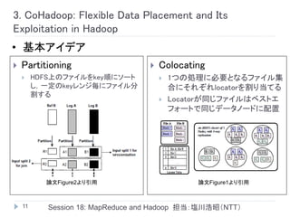 3. CoHadoop: Flexible Data Placement and Its
Exploitation in Hadoop
• 基本アイデア
   Partitioning                      Colocating
        HDFS上のファイルをkey順にソート              1つの処理に必要となるファイル集
         し，一定のkeyレンジ毎にファイル分                合にそれぞれlocatorを割り当てる
         割する
                                          Locatorが同じファイルはベストエ
                                           フォートで同じデータノードに配置




           論文Figure2より引用                        論文Figure1より引用



    11      Session 18: MapReduce and Hadoop 担当：塩川浩昭（NTT）
 