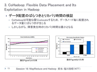 3. CoHadoop: Flexible Data Placement and Its
Exploitation in Hadoop
    データ配置のばらつきとリカバリ時間の検証
        CoHadoopは可能な限りcolocateするため，データノード毎に配置され
         るデータ量にばらつきが生じる
        しかしながら，障害発生時のリカバリ時間は最小となる




             論文Figure7より引用                    論文Figure8より引用



    13     Session 18: MapReduce and Hadoop 担当：塩川浩昭（NTT）
 