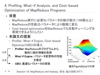 4. Profiling, What-if Analysis, and Cost-based
 Optimization of MapReduce Programs
     背景
         MapReduce実行に必要なパラメータの数が膨大（190個以上）
         MapReduceの性能はパラメータにより複雑に変化
         Cost-based optimizationをMapReduceでも自動チューニングを
          実現できるようにしたい
     本論文の提案
         Profiler, What-if Engine, Cost-based
          Optimizer(CBO)の導入
             Profiler: MapReduceのプログラムから
入力                     動的に統計情報を取得
             What-if Engine: パラメータ変更時の性能
入力                            を推定
             CBO: 最適なパラメータの探索
                                                 論文Figure2(a)より引用
     14       Session 18: MapReduce and Hadoop 担当：塩川浩昭（NTT）
 