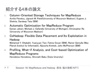 紹介する4本の論文
1.       Column-Oriented Storage Techniques for MapReduce
         Avrilia Floratou, Jignesh M. Patel(University of Wisconsin Madison), Eugene J.
         Shekita, Sandeep Tata (IBM)
2.       Automatic Optimization for MapReduce Program
         Eaman Jahani, Michael J. Cafarella (University of Michigan), Christopher Re
         (University of Wisconsin Madison)
3.       CoHadoop: Flexible Data Placement and Its Exploitation in
         Hadoop
         Mohamed Y. Eltabakh, Yuanyuan Tian, Fatma Ozcan (IBM), Rainer Gemulla (Max
         Planck Institut fur Informatik), Aljoscha Krettek, John McPherson (IBM)
4.       Profiling, What-if Analysis, and Cost-based Optimization of
         MapReduce Programs
         Herodotos Herodotou, Shivnath Babu (Duke Uiversity)



     2         Session 18: MapReduce and Hadoop 担当：塩川浩昭（NTT）
 