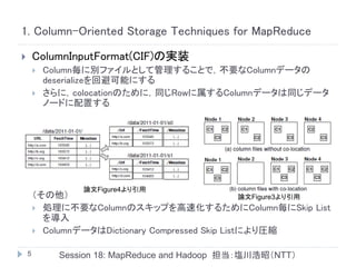 1. Column-Oriented Storage Techniques for MapReduce

       ColumnInputFormat(CIF)の実装
           Column毎に別ファイルとして管理することで，不要なColumnデータの
            deserializeを回避可能にする
           さらに，colocationのために，同じRowに属するColumnデータは同じデータ
            ノードに配置する




                  論文Figure4より引用
        （その他）                                      論文Figure3より引用
         処理に不要なColumnのスキップを高速化するためにColumn毎にSkip List
          を導入
         ColumnデータはDictionary Compressed Skip Listにより圧縮


    5         Session 18: MapReduce and Hadoop 担当：塩川浩昭（NTT）
 