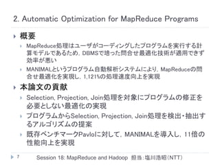 2. Automatic Optimization for MapReduce Programs
       概要
           MapReduce処理はユーザがコーディングしたプログラムを実行する計
            算モデルであるため，DBMSで培った問合せ最適化技術が適用できず
            効率が悪い
           MANIMALというプログラム自動解析システムにより，MapReduceの問
            合せ最適化を実現し，1,121%の処理速度向上を実現
       本論文の貢献
           Selection, Projection, Join処理を対象にプログラムの修正を
            必要としない最適化の実現
           プログラムからSelection, Projection, Join処理を検出・抽出す
            るアルゴリズムの提案
           既存ベンチマークPavloに対して，MANIMALを導入し，11倍の
            性能向上を実現
    7         Session 18: MapReduce and Hadoop 担当：塩川浩昭（NTT）
 