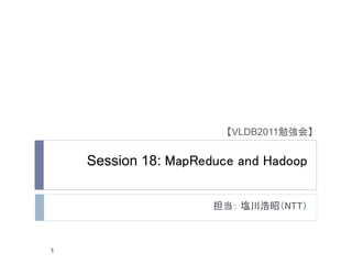 【VLDB2011勉強会】


    Session 18: MapReduce and Hadoop


                      担当： 塩川浩昭（NTT）



1
 