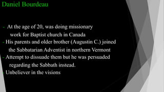 Daniel Bourdeau
- At the age of 20, was doing missionary
work for Baptist church in Canada
- His parents and older brother (Augustin C.) joined
the Sabbatarian Adventist in northern Vermont
- Attempt to dissuade them but he was persuaded
regarding the Sabbath instead.
- Unbeliever in the visions
 
