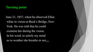 Turning point
June 21, 1857, when he observed Ellen
white in vision at Buck’s Bridge, New
York. He was told that he could
examine her during the vision.
In his word, to satisfy my mind
as to weather she breathe or not,,,,
 