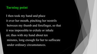 Turning point
I then took my hand and place
it over her mouth, pinching her nostrils
between my thumb and forefinger, so that
it was impossible to exhale or inhale
air, thus with my hand about ten
minutes, long enough for her to suffocate
under ordinary circumstances.
 