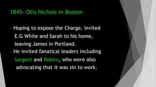1845- Otis Nichols in Boston
- Hoping to expose the Charge, invited
E.G White and Sarah to his home,
leaving James in Portland.
- He invited fanatical leaders including
Sargent and Robins, who were also
advocating that it was sin to work.
 