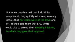 -But when they learned that E.G. White
was present, they quickly withdrew, warning
Nichols that her vision were of the Devil and
left. Nichols told them that E.G. White
would like to attend their meeting I Boston,
to which they gave their approval.
 