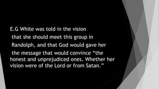E.G White was told in the vision
that she should meet this group in
Randolph, and that God would gave her
the message that would convince “the
honest and unprejudiced ones. Whether her
vision were of the Lord or from Satan.”
 