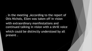 . In the meeting ,According to the report of
Otis Nichols, Ellen was taken off in vision
with extraordinary manifestations and
continued talking in vision with a shrill voice
which could be distinctly understood by all
present .
 