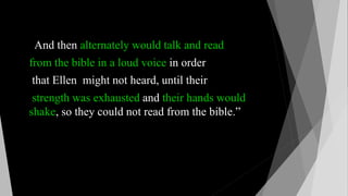 And then alternately would talk and read
from the bible in a loud voice in order
that Ellen might not heard, until their
strength was exhausted and their hands would
shake, so they could not read from the bible.”
 