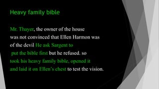 Heavy family bible
Mr. Thayer, the owner of the house
was not convinced that Ellen Harmon was
of the devil He ask Sargent to
put the bible first but he refused. so
took his heavy family bible, opened it
and laid it on Ellen’s chest to test the vision.
 