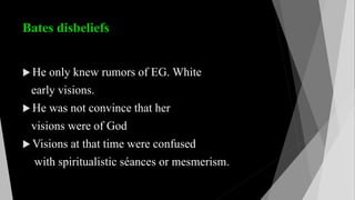 Bates disbeliefs
 He only knew rumors of EG. White
early visions.
 He was not convince that her
visions were of God
 Visions at that time were confused
with spiritualistic séances or mesmerism.
 