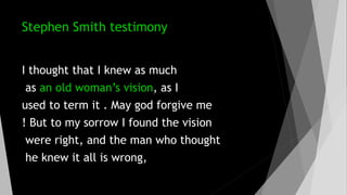Stephen Smith testimony
I thought that I knew as much
as an old woman’s vision, as I
used to term it . May god forgive me
! But to my sorrow I found the vision
were right, and the man who thought
he knew it all is wrong,
 