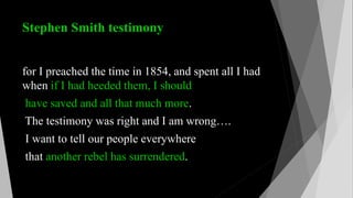 Stephen Smith testimony
for I preached the time in 1854, and spent all I had
when if I had heeded them, I should
have saved and all that much more.
The testimony was right and I am wrong….
I want to tell our people everywhere
that another rebel has surrendered.
 