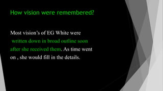 How vision were remembered?
Most vision’s of EG White were
written down in broad outline soon
after she received them. As time went
on , she would fill in the details.
 